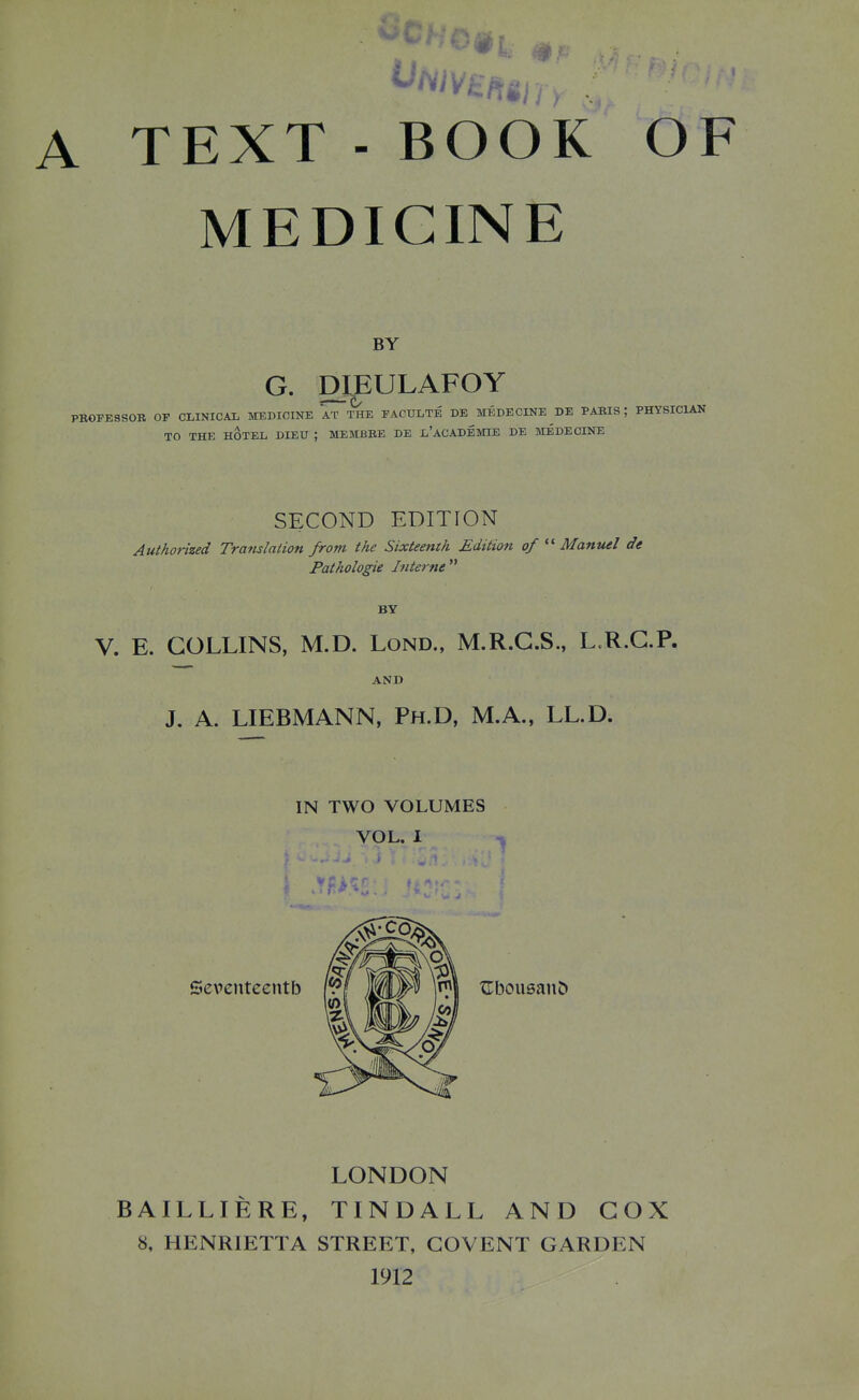 A TEXT - BOOK OF MEDICINE BY G. DIEULAFOY EDICINE AT THE FACULTE DE BTEDI TO THE HOTEL, DIEU ; MEMBKE DE l'aCADEMIE DE MEDECINE = PROFESSOR OF CLINICAL MEDICINE AT THE FACULTE DE MEDECINE DE PARIS ; PHYSICIAN SECOND EDITION Authoi-ized Translation from the Sixteenth Edition of  Manuel de Pathologie Interne BY V. E. COLLINS, M.D. Lond., M.R.G.S., L.R.G.P. AND J, A. LIEBMANN, Ph.D, M.A., LL.D. IN TWO VOLUMES VOL. I LONDON BAILLIERE, TINDALL AND COX 8, HENRIETTA STREET, COVENT GARDEN 1912