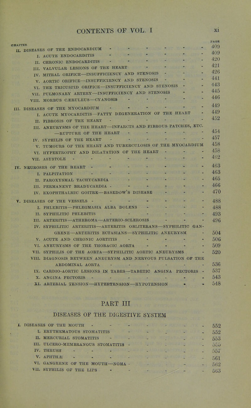 OHAPTKR U. DISEASES OF THE ENDOCARDIUM I. ACUTE ENDOCARDITIS  II. CHRONIC ENDOCARDITIS III. VALVULAR LESIONS OF THE HEART . . - - IV. MITRAL ORIFICE—INSUFFICIENCY AND STENOSIS - V. AORTIC ORIFICE—INSUFFICIENCY AND STENOSIS - - - 441 VI. THE TRICUSPID ORIFICE—INSUFFICIENCY AND STENOSIS - - 443 VII. PULMONARY ARTERY—INSUFFICIENCY AND STENOSIS - - 445 VIII. MORBUS C^RULEUS—CYANOSIS - . - PAOK 409 409 420 421 426 446 449 449 452 III. DISEASES OF THE MYOCARDIUM I. ACUTE MYOCARDITIS—FATTY DEGENERATION OF THE HEART n. FIBROSIS OF THE HEART ------ III. ANEURYSMS OF THE HEART—INFARCTS AND FIBROUS PATCHES, ETC —RUPTURE OF THE HEART . - - - ■ IV. SYPHILIS OF THE HEART - - - - - V. TUMOURS OF THE HEART AND TUBERCULOSIS OF THE MYOCARDIUM 458 VI. HYPERTROPHY AND DILATATION OF THE HEART - VII. ASYSTOLE 454 457 458 4()2 463 463 465 IT. NEUROSES OF THE HEART - I. PALPITATION II. PAROXYSMAL TACHYCARDIA .... III. PERMANENT BRADYCARDIA - - - r - - 466 IV. EXOPHTHALMIC GOITRE—BASEDOW'S DISEASE - - - 470 V. DISEASES OF THE VESSELS 488 I. PHLEBITIS—PHLEGMASIA ALBA DOLENS .... 488 II. SYPHILITIC PHLEBITIS 493 in. ARTERITIS—ATHEROMA—ARTERIO-SCLBROSIS - - - 496 IV. SYPHILITIC ARTERITIS—ARTERITIS OBLITERANS—SYPHILITIC GAN- GRENE—ARTERITIS ECTASIANS—SYPHILITIC ANEURYSM - 604 V. ACUTE AND CHRONIC AORTITIS - ... - 506 VI. ANEURYSMS OF THE THORACIC AORTA .... 509 VII. SYPHILIS OF THE AORTA—SYPHILITIC AORTIC ANEURYSMS - 520 VIII. DIAGNOSIS BETWEEN ANEURYSM AND NERVOUS PULSATION OF THE ABDOMINAL AORTA 536 IX. CARDIO-AORTIO LESIONS IN TABES—TABETIC ANGINA PECTORIS - 537 X. ANGINA PECTORIS 543 XI. ARTERIAL TENSION—HYPERTENSION—HYPOTENSION - » 548 PART III DISEASES OF THE DIGESTIVE SYSTEM L DISEASES OF THE MOUTH 552 I. ERYTHEMATOUS STOMATITIS - - . - - 552 U. MERCURIAL STOMATITIS 553 III. ULCERO-MEMBRANOUS STOMATITIS ----- 555 rv. THRUSH - . - - - . . . 557 V. APHTHAE .... . _ . _ r^Qi VI. GANGRENE OF THE MOUTH—NOMA - • . - . 5(^2 VU. SYPHILIS OF THE LIPS 5(j3