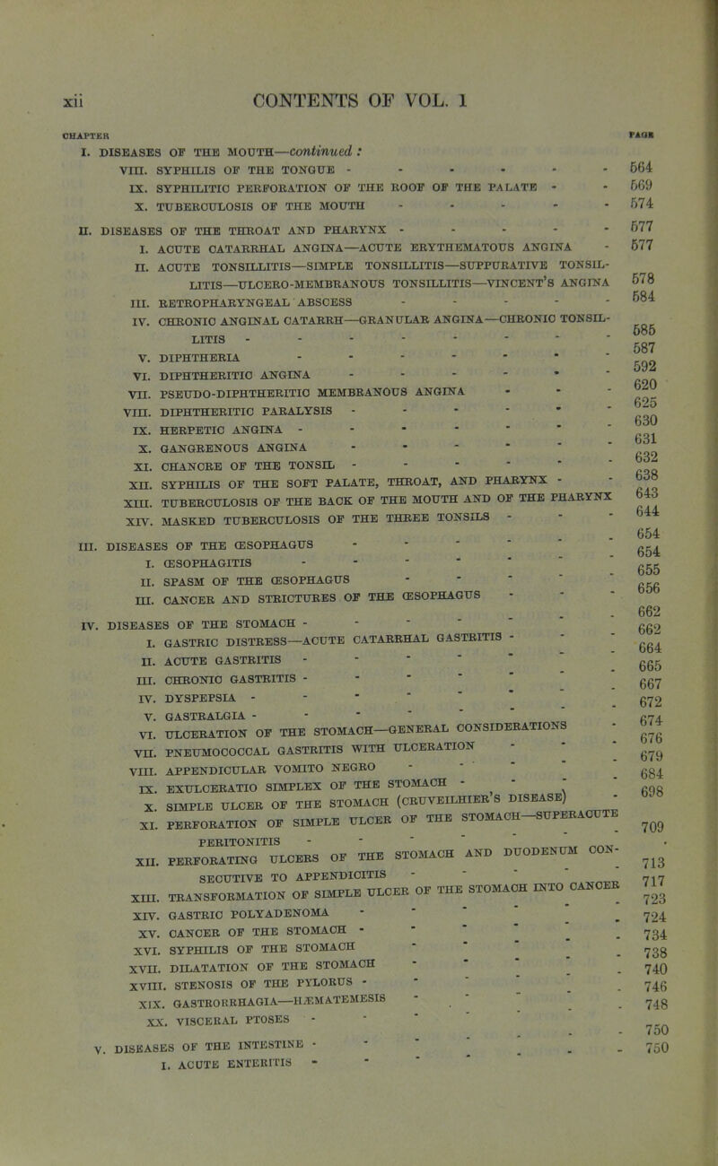 1 Xll CONTENTS OF VOL. 1 CHAPTER I. DISEASES OB THE MOUTH—Continued : Vin. SYPHILIS OF THE TONGUE ------ rx. SYPHIIilTIO PERFORATION OF THE ROOF OF THE PALATE - X. TUBERCULOSIS OF THE MOUTH .... - n. DISEASES OF THE THROAT AND PHARYNX - - - - - I. ACUTE CATARRHAL ANGINA—^ACUTE ERYTHEMATOUS ANGINA n. ACUTE TONSILLITIS—SIMPLE TONSILLITIS—SUPPURATIVE TONSIL- LITIS—ULCERO-MEMBRANOUS TONSILLITIS—VINCENT's ANGINA III. RETROPHARYNGEAL ABSCESS . . - - - IV. CHRONIC ANGINAL CATARRH—GRANULAR ANGINA—CHRONIC TONSIL- LITIS ------ V. DIPHTHERIA . - . - - VI. DIPHTHERITIC ANGINA - - - - Vn. PSEUDO-DIPHTHERITIC MEMBRANOUS ANGINA Vin. DIPHTHERITIC PARALYSIS - - - - IX. HERPETIC ANGINA - - - - - X. GANGRENOUS ANGINA - - - - XI. CHANCRE OF THE TONSIL - - - - Xn. SYPHILIS OF THE SOFT PALATE, THROAT, AND PHARYNX Xm. TUBERCULOSIS OF THE BACK OF THE MOUTH AND OF THE PHARYNX XIV. MASKED TUBERCULOSIS OP THE THREE TONSILS - in. DISEASES OF THE (ESOPHAGUS I. (ESOPHAGITIS II. SPASM OF THE CESOPHAGUS -  * '  ni. CANCER AND STRICTURES OF THE CESOPHAGUS rV. DISEASES OF THE STOMACH I. GASTRIC DISTRESS—ACUTE CATARRHAL GASTRITIS - n. ACUTE GASTRITIS HI. CHRONIC GASTRITIS IV. DYSPEPSIA - - ■  V. 6ASTRALGIA VI. ULCERATION OF THE STOMACH—GENERAL CONSIDERATIONS vn. PNEUMOCOCCAL GASTRITIS WITH ULCERATION Vm. APPENDICULAR VOMITO NEGRO IX. EXULOERATIO SIMPLEX OF THE STOMACH -   X SIMPLE ULCER OF THE STOMACH (CRUVEILHIER S DISEASE) XL PERFORATION OF SIMPLE ULCER OF THE STOMACH-SUPERACUTE PERITONITIS xn. PERFORATING ULCERS OF THE STOMACH AND DUODENUM CON- SECUTIVE TO APPENDICITIS -   * xm. TRANSFORMATION OF SIMPLE ULCER OF THE STOMACH INTO CANCER XrV. GASTRIC POLYADENOMA XV. CANCER OF THE STOMACH - XVI. SYPHILIS OF THE STOMACH XVn. DILATATION OF THE STOMACH XVm. STENOSIS OF THE PYLORUS - XIX. QASTBORKHAGIA—H.EMATEMESIS XX. VISCERAL PTOSES V. DISEASES OF THE INTESTINE • I. ACUTE ENTERITIS PAOK 564 5G9 574 577 577 678 584 585 587 592 620 625 630 631 632 638 643 644 654 654 655 656 662 662 664 665 667 672 674 676 679 684 698 709 713 717 723 724 734 738 740 746 748 750 750