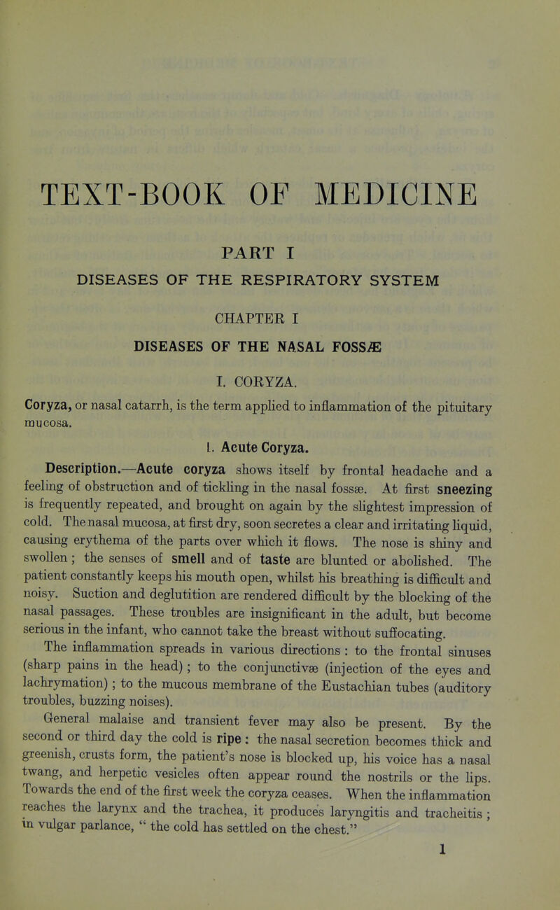 TEXT-BOOK OF MEDICINE PART I DISEASES OF THE RESPIRATORY SYSTEM CHAPTER I DISEASES OF THE NASAL FOSSiE I. CORYZA. Coryza, or nasal catarrh, is the term applied to inflammation of the pituitary mucosa. I. Acute Coryza. Description.—Acute coryza shows itself by frontal headache and a feeling of obstruction and of tickhng in the nasal fossae. At first sneezing is frequently repeated, and brought on again by the slightest impression of cold. The nasal mucosa, at first dry, soon secretes a clear and irritating liquid, causing erythema of the parts over which it flows. The nose is shiny and swollen; the senses of smell and of taste are blunted or abolished. The patient constantly keeps his mouth open, whilst his breathing is difficult and noisy. Suction and deglutition are rendered difficult by the blocking of the nasal passages. These troubles are insignificant in the adult, but become serious in the infant, who cannot take the breast without suffocating. The inflammation spreads in various directions : to the frontal sinuses (sharp pains in the head); to the conjunctivae (injection of the eyes and lachrymation); to the mucous membrane of the Eustachian tubes (auditory troubles, buzzing noises). General malaise and transient fever may also be present. By the second or third day the cold is ripe : the nasal secretion becomes thick and greenish, crusts form, the patient's nose is blocked up, his voice has a nasal twang, and herpetic vesicles often appear round the nostrils or the lips. Towards the end of the first week the coryza ceases. When the inflammation reaches the larynx and the trachea, it produces laryngitis and tracheitis ; m vulgar parlance,  the cold has settled on the chest.