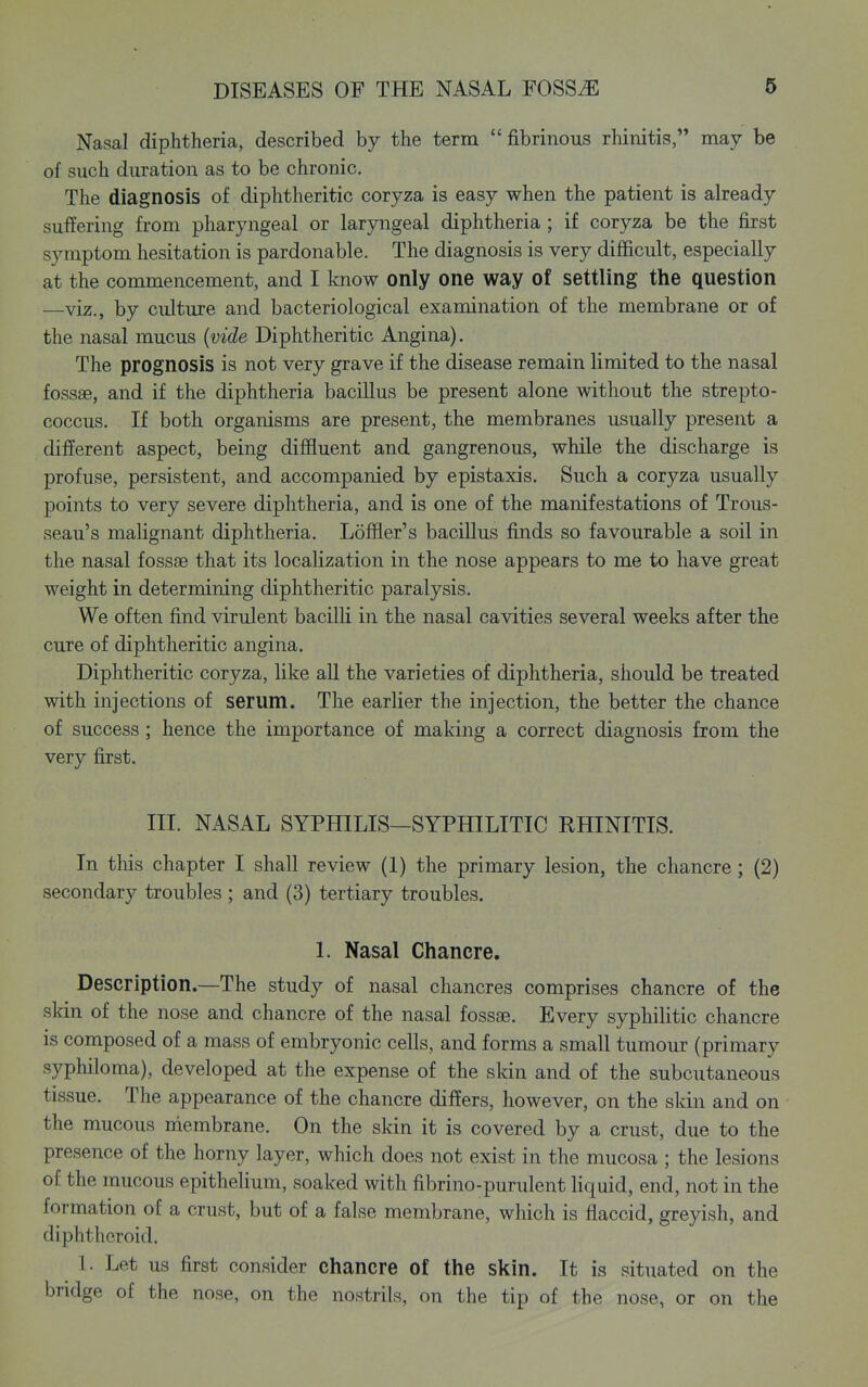 Nasal diphtheria, described by the term fibrinous rhinitis, may be of such duration as to be chronic. The diagnosis of diphtheritic coryza is easy when the patient is already suffering from pharyngeal or laryngeal diphtheria; if coryza be the first symptom hesitation is pardonable. The diagnosis is very difficult, especially at the commencement, and I know only one way of settling the question —viz., by culture and bacteriological examination of the membrane or of the nasal mucus (vide Diphtheritic Angina). The prognosis is not very grave if the disease remain limited to the nasal fossae, and if the diphtheria bacillus be present alone without the strepto- coccus. If both organisms are present, the membranes usually present a different aspect, being diffluent and gangrenous, while the discharge is profuse, persistent, and accompanied by epistaxis. Such a coryza usually points to very severe diphtheria, and is one of the manifestations of Trous- seau's malignant diphtheria. Loffler's bacillus finds so favourable a soil in the nasal fossae that its localization in the nose appears to me to have great weight in determining diphtheritic paralysis. We often find virulent bacilli in the nasal cavities several weeks after the cure of diphtheritic angina. Diphtheritic coryza, like all the varieties of diphtheria, should be treated with injections of serum. The earlier the injection, the better the chance of success; hence the importance of making a correct diagnosis from the very first. III. NASAL SYPHILIS—SYPHILITIC RHINITIS. In tliis chapter I shall review (1) the primary lesion, the chancre ; (2) secondary troubles ; and (3) tertiary troubles. I. Nasal Chancre. Description.—The study of nasal chancres comprises chancre of the skin of the nose and chancre of the nasal fossae. Every syphilitic chancre is composed of a mass of embryonic cells, and forms a small tumour (primary syphiloma), developed at the expense of the skin and of the subcutaneous tissue. The appearance of the chancre differs, however, on the skin and on the mucous niembrane. On the skin it is covered by a crust, due to the presence of the horny layer, which does not exist in the mucosa ; the lesions of the mucous epithelium, soaked with fibrino-purulent liquid, end, not in the formation of a crust, but of a false membrane, wliich is flaccid, greyish, and diphtheroid. 1. Let us first consider chancre of the skin. It is situated on the bridge of the nose, on the nostrils, on the tip of the nose, or on the