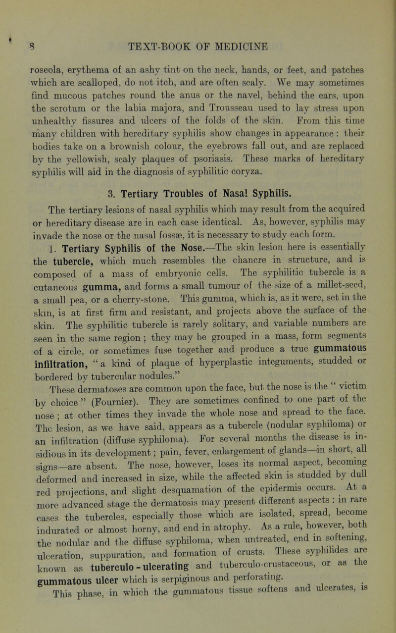 roseola, erythema of an ashy tint on the neck, hands, or feet, and patches which are scalloped, do not itch, and are often scaly. We may sometimes fmd mucous patches round the anus or the navel, behind the ears, upon the scrotum or the labia majora, and Trousseau used to lay stress upon unhealthy fissures and ulcers of the folds of the skin. From this time many children with hereditary syphilis show changes in appearance : their bodies take on a brownish colour, the eyebrows fall out, and are replaced by the yellowish, scaly plaques of psoriasis. These marks of hereditary syphilis will aid in the diagnosis of syphilitic coryza. 3. Tertiary Troubles of Nasal Syphilis. The tertiary lesions of nasal syphilis which may result from the acquired or hereditary disease are in each case identical. As, however, syphilis may invade the nose or the nasal fossae, it is necessary to study each form. 1. Tertiary Syphilis of the Nose.—The skin lesion here is essentially the tubercle, which much resembles the chancre in structure, and is composed of a mass of embryonic cells. The syphilitic tubercle is a cutaneous gumma, and forms a small tumour of the size of a millet-seed, a small pea, or a cherry-stone. This gumma, which is, as it were, set in the skin, is at first firm and resistant, and projects above the surface of the skin. The syphilitic tubercle is rarely solitary, and variable numbers are seen in the same region ; they may be grouped in a mass, form segments of a circle, or sometimes fuse together and produce a true gummatous infiltration, a kind of plaque of hyperplastic integuments, studded or bordered by tubercular nodules. These dermatoses are common upon the face, but the nose is the  victim by choice  (Fouxnier). They are sometimes confined to one part of the nose ; at other times they invade the whole nose and spread to the face. The lesion, as we have said, appears as a tubercle (nodular syphiloma) or an infiltration (diffuse syphiloma). For several months the disease is in- sidious in its development; pain, fever, enlargement of glands—in short, all signs—are absent. The nose, however, loses its normal aspect, becommg deformed and increased in size, whHe the affected skin is studded by duU red projections, and slight desquamation of the epidermis occurs. At a more advanced stage the dermatosis may present different aspects : m rare cases the tubercles, especially those wliich are isolated, spread, become indurated or almost horny, and end in atrophy. As a rule, however, both the nodular and the diffuse syphiloma, when untreated, end m softemng, ulceration, suppuration, and formation of crusts. These syphilides are known as tuberculo - ulcerating and tuberculo-crustaceous, or as the gummatous ulcer which is serpiginous and perforating. This phase, in which the gummatous tissue softens and ulcerates, is