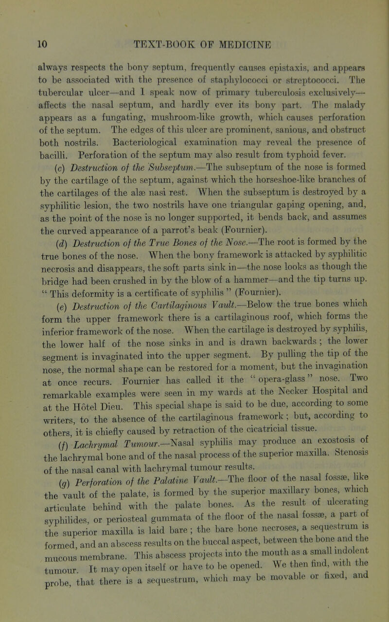 always respects the bony septum, frequently causes epistaxis, and appears to be associated with the presence of staphylococci or streptococci. The tubercular ulcer—and I speak now of primary tuberculosis exclusively— af!ects the nasal septum, and hardly ever its bony part. The malady appears as a fungating, mushroom-like growth, which causes perforation of the septum. The edges of tliis ulcer are prominent, sanious, and obstruct both nostrils. Bacteriological examination may reveal the presence of bacilli. Perforation of the septum may also result from typhoid fever. (c) Destruction of the Subseftum.—The subseptum of the nose is formed by the cartilage of the septum, against which the horseshoe-like branches of the cartilages of the alee nasi rest. When the subseptum is destroyed by a syphilitic lesion, the two nostrils have one triangular gaping opening, and, as the point of the nose is no longer supported, it bends back, and assumes the curved appearance of a parrot's beak (Fournier). {d) Destruction of the True Bones of the iVose.—The root is formed by the true bones of the nose. When the bony framework is attacked by syphiUtic necrosis and disappears, the soft parts sink in—the nose looks as though the bridge had been crushed in by the blow of a hammer—and the tip turns up.  This deformity is a certificate of syphilis  (Fournier). (e) Destruction of the Cartilaginous FawZi.—Below the true bones which form the upper framework there is a cartilaginous roof, which forms the inferior framework of the nose. When the cartilage is destroyed by syphilis, the lower half of the nose sinks in and is drawn backwards ; the lower segment is invaginated into the upper segment. By pulling the tip of the nose, the normal shape can be restored for a moment, but the invagination at once recurs. Fournier has called it the opera-glass nose. Two remarkable examples were seen in my wards at the Necker Hospital and at the Hotel Dieu. This special shape is said to be due, according to some writers, to the absence of the cartilaginous framework; but, according to others, it is chiefly caused by retraction of the cicatricial tissue. {f) Lachrymal Twmowr.—Nasal syphilis may produce an exostosis of the lachrymal bone and of the nasal process of the superior maxiUa. Stenosis of the nasal canal with lachrymal tumour results. In) Perforation of the Palatine Vault.—Yh^ floor of the nasal fossae, hke the vault of the palate, is formed by the superior maxillary bones, which articulate behind with the palate bones. As the result of ulcerating syphilides, or periosteal gummata of the floor of the nasal fossae, a part of the superior maxilla is laid bare; the bare bone necroses, a sequestrum is formed, and an abscess results on the buccal aspect, between the bone and the mucous membrane. This abscess projects into the mouth as a small indolent tumour. It may open itself or have to be opened. We then find, with the probe that there is a sequestrum, which may be movable or fixed, and
