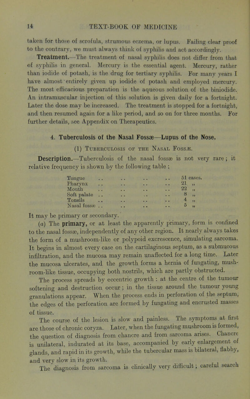 taken for those of scrofula, strumous eczema, or lupus. Failing clear proof to the contrary, we must always think of syphiUs and act accordingly. Treatment.—The treatment of nasal syphiUs does not differ from that of syphilis in general. Mercury is the essential agent. Mercury, rather than iodide of potash, is the drug for tertiary syphihs. For many years I have almost • entirely given up iodide of potash and employed mercury. The most efficacious preparation is the aqueous solution of the biniodide. An intramuscular injection of this solution is given daily for a fortnight. Later the dose may be increased. The treatment is stopped for a fortnight, and then resumed again for a like period, and so on for three months. For further details, see Appendix on Therapeutics. 4. Tuberculosis of the Nasal Fossae—Lupus of the Nose. (1) Tuberculosis of the Nasal Foss^. Description.—Tuberculosis of the nasal fossae is not very rare ; it relative frequency is shown by the following table Tongue Pharynx Mouth Soft palate Tonsils Nasal fossai 51 cases. 21 „ 22 „ 8 „ 4 „ 5 „ It may be primary or secondary. (a) The primary, or at least the apparently primary, form is confined to the nasal fossae, independently of any other region. It nearly always takes the form of a mushroom-like or polypoid excrescence, simulating sarcoma. It begins in almost every case on the cartilaginous septum, as a submucous infiltration, and the mucosa may remain unaffected for a long time. Later the mucosa ulcerates, and the growth forms a hernia of fungating, mush- room-hke tissue, occupying both nostrils, which are partly obstructed. The process spreads by eccentric growth : at the centre of the tumour softening and destruction occur; in the tissue around the tumour young granulations appear. When the process ends in perforation of the septum, the edges of the perforation are formed by fungating and encrusted masses of tissue. The course of the lesion is slow and painless. The symptoms at first are those of chronic coryza. Later, when the fungating mushroom is formed, the question of diagnosis from chancre and from sarcoma arises. Chancre is unilateral, indurated at its base, accompanied by early enlargement of glands, and rapid in its growth, while the tubercular mass is bilateral, flabby, and very slow in its growth. The diagnosis from sarcoma is clinically very difficult; careful search