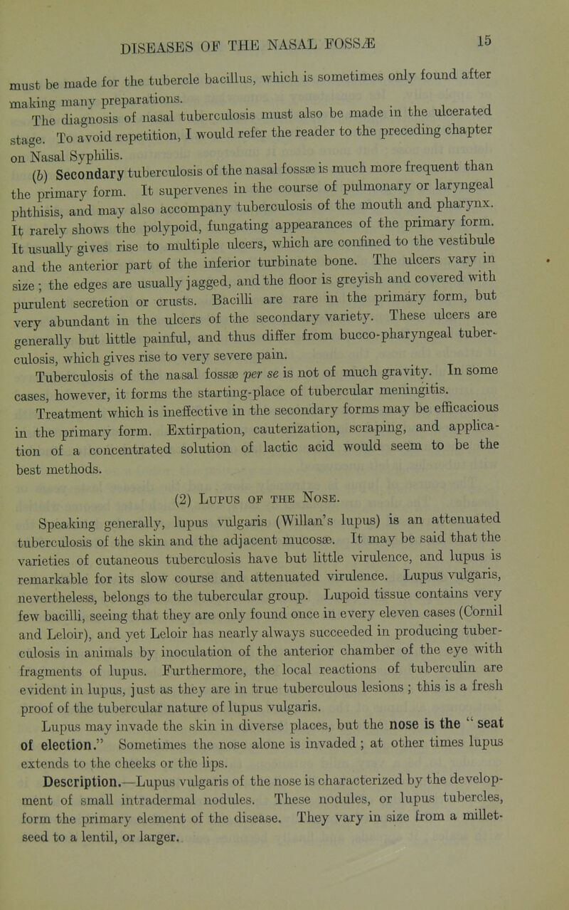 must be made for the tubercle bacillus, which is sometimes only found after making many preparations. . • i 4. ^ The diagnosis of nasal tuberculosis must also be made ni the ulcerated stage. To avoid repetition, I would refer the reader to the preceding chapter on Nasal Syphilis. , . . , x ^. 4.1. (h) Secondary tuberculosis of the nasal fossae is much more frequent than the primary form. It supervenes in the course of pulmonary or laryngeal phthisis, and may also accompany tuberculosis of the mouth and pharynx. It; rarely shows the polypoid, fungating appearances of the primary form. It usuaUy gives rise to multiple ulcers, which are confined to the vestibule and the anterior part of the inferior turbinate bone. The ulcers vary m size ; the edges are usually jagged, and the floor is greyish and covered with puriient secretion or crusts. Bacilh are rare in the primary form, but very abundant in the ulcers of the secondary variety. These ulcers are generally but little painful, and thus difier from bucco-pharyngeal tuber^ culosis, which gives rise to very severe pain. Tuberculosis of the nasal fossas per se is not of much gravity. ^ In some cases, however, it forms the starting-place of tubercular meningitis. Treatment which is ineffective in the secondary forms may be efficacious in the primary form. Extirpation, cauterization, scraping, and appHca- tion of a concentrated solution of lactic acid would seem to be the best methods. (2) Lupus of the Nose. Speaking generally, lupus vulgaris (Willan's lupus) is an attenuated tuberculosis of the skin and the adjacent mucosae. It may be said that the varieties of cutaneous tuberculosis have but little virulence, and lupus is remarkable for its slow course and attenuated virulence. Lupus vulgaris, nevertheless, belongs to the tubercular group. Lupoid tissue contains very few bacilli, seeing that they are only found once in every eleven cases (Cornil and Leloir), and yet Leloir has nearly always succeeded in producing tuber- culosis in animals by inoculation of the anterior chamber of the eye with fragments of lupus. Furthermore, the local reactions of tuberculin are evident in lupus, just as they are in true tuberculous lesions ; this is a fresh proof of the tubercular nature of lupus vulgaris. Lupus may invade the skin in diverse places, but the nose is the  seat of election. Sometimes the nose alone is invaded ; at other times lupus extends to the cheeks or the lips. Description.—Lupus vulgaris of the nose is characterized by the develop- ment of small intradermal nodules. These nodules, or lupus tubercles, form the primary element of the disease. They vary in size from a millet- seed to a lentil, or larger.