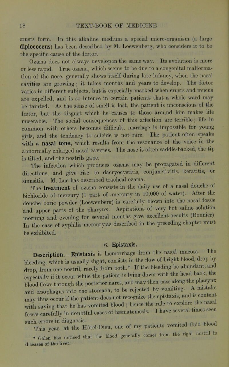 crusts form. In this alkaline niediinn a special micro-organism (a large diplococcus) has been desciibed by M. Loewenberg, who considers it to be the specific cause of the f03tor. Ozaena does not always develop in the same way. Its evolution is more or less rapid. True ozajna, which seems to be due to a congenital malforma- tion of the nose, generally shows itself during late infancy, when the nasal cavities are growing ; it takes months and years to develop. The fcetor varies in different subjects, but is especially marked when crusts and mucus are expelled, and is so intense in certain patients that a whole ward may be tainted. As the sense of smell is lost, the patient is unconscious of the foetor, but the disgust which he causes to those around him makes Ufe miserable. The social consequences of this affection are terrible; Ufe in common with others becomes difficult, marriage is impossible for young girls, and the tendency to suicide is not rare. The patient often speaks with a nasal tone, which results from the resonance of the voice in the abnormally enlarged nasal cavities. The nose is often saddle-backed, the tip is tilted, and the nostrils gape. The infection which produces ozaena may be propagated in different directions, and give rise to dacryocystitis, conjunctivitis, keratitis, or sinusitis. M. Luc has described tracheal ozaena. The treatment of ozsena consists in the daily use of a nasal douche of bichloride of mercury (1 part of mercury in 10,000 of water). After the douche boric powder (Loewenberg) is carefully blown into the nasal fossae and upper parts of the pharynx. Aspirations of very hot safine solution morning and evening for several months give excellent results (Bonnier). In the case of syphifis mercury as described in the preceding chapter must be exhibited. 6. Epistaxis. Description.-Epistaxis is haemorrhage from the nasal mucosa The bleeding, which is usuaUy sfight, consists in the flow of bright blood di'op by drop, from one nostril, rarely from both.* If the bleeding be abundant, and especially if it occur while the patient is lying down with the head back, the blood flows through the posterior nares, and may then pass along the pharynx and (Esophagus into the stomach, to be rejected by vomiting. A mistake may thus occur if the patient does not recognize the epistaxis, and is content with saying that he has vomited blood; hence the rule to explore the nasal foss^ carefully in doubtful cases of h^matemesis. I have several times seen such errors in diagnosis. ^ a \a uinnrl This year, at the Hotel-Dieu, one of my patients vomited flmd blood * Galen has noticed that the blood generally comes from the right nostril ix.. diseases of the liver.