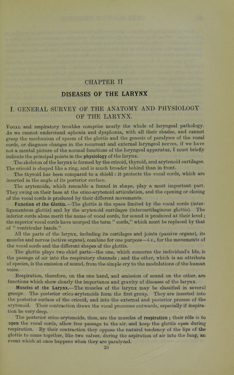 CHAPTER II DISEASES OF THE LARYNX I. GENERAL SURVEY OF THE ANATOMY AND PHYSIOLOGY OF THE LARYNX. Vocal and respiratory troubles comprise nearly the whole of laryngeal pathology. As we cannot understand aphonia and dysphonia, with all their shades, and cannot grasp the mechanism of spasm of the glottis and the genesis of paralyses of the vocal cords, or diagnose changes in the recurrent and external laryngeal nerves, if we have not a mental picture of the normal functions of the laryngeal apparatus, I must briefly indicate the principal points in the physiology of the larynx. The skeleton of the larjux is formed by the cricoid, th3rroid, and arytenoid cartilages. The cricoid is shaped like a ring, and is much broader behind than in front. The thyroid has been compared to a shield: it protects the vocal cords, which are inserted in the angle of its posterior siu-face. The arytenoids, which resemble a funnel in shape, play a most important part. They swing on their base at the crico-arytenoid articulation, and the opening or closing of the vocal cords is produced by their different movements. Function of the Glottis.—The glottis is the space limited by the vocal cords (inter- ligamentous glottis) and by the arytenoid cartilages (intercartilaginous glottis). The inferior cords alone merit the name of vocal cords, for sound is produced at their level; the superior vocal cords have usurped the term  cords, which must be replaced by that of  ventricular bands. All the parts of the larynx, including its cartilages and joints (passive organs), its muscles and nerves (active organs), combine for one purpose—i.e., for the movements of the vocal cords and the different shapes of the glottis. The glottis plays two chief parts—the one, which concerns the individual's life, is the passage of air into the respiratory channels ; and the other, which is an attribute of species, is the emission of sound, from the simple cry to the modulations of the human voice. Respiration, therefore, on the one hand, and emission of sound on the other, are functions which show clearly the importance and gravity of diseases of the larynx. Muscles of the Larynx.—The muscles of the larynx may be classified in several groups. The posterior crico-arytenoids form the first group. They are inserted into the posterior surface of the cricoid, and into the external and posterior process of the arytenoid. Their contraction draws the vocal processes outwards, especially if inspira- tion be very deep. The posterior crico-arytenoids, then, are the muscles of respiration ; their rdle is to open the vocal cords, allow free passage to the air, and keep the glottis open during respiration. By their contraction they oppose the natural tendency of the lips of the glottis to come together, like two valves, during the aspiration of air into the limg, an event which at once happens when they are paralyzed.