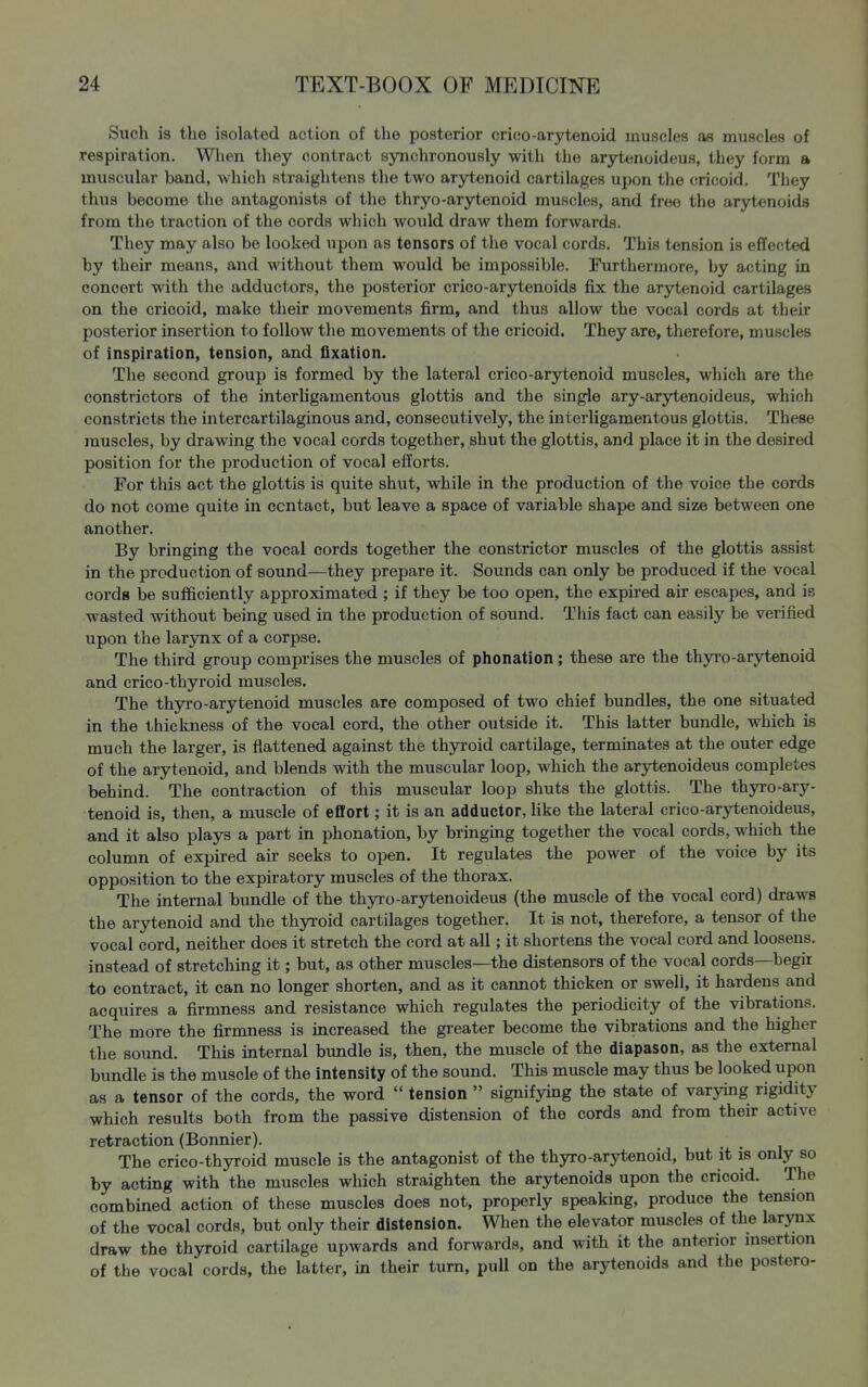 Such is the isolated action of the posterior crico-arytenoid muscles as muscles of respiration. Wlien they contract synchronously with the arytenoideus, they form a muscular band, which straightens the two arytenoid cartilages upon the cricoid. They thus become the antagonists of the thryo-arytenoid muscles, and free the arytenoids from the traction of the cords which would draw them forwards. They may also be looked upon as tensors of the vocal cords. This tension is eflfected by their means, and without them would be impossible. Furthermore, by acting in concert with the adductors, the posterior crico-arytenoids fix the arytenoid cartilages on the cricoid, make their movements firm, and thus allow the vocal cords at their posterior insertion to follow the movements of the cricoid. They are, therefore, muscles of inspiration, tension, and fixation. The second group is formed by the lateral crico-arytenoid muscles, which are the constrictors of the interUgamentous glottis and the single ary-arytenoideus, which constricts the intercartilaginous and, consecutively, the interUgamentous glottis. These muscles, by drawing the vocal cords together, shut the glottis, and place it in the desired position for the production of vocal efforts. For this act the glottis is quite shut, while in the production of the voice the cords do not come quite in contact, but leave a space of variable shape and size between one another. By bringing the vocal cords together the constrictor muscles of the glottis assist in the production of sound—they prepare it. Sounds can only be produced if the vocal cords be sufficiently approximated ; if they be too open, the expired air escapes, and is wasted without being used in the production of sound. This fact can easily be verified upon the larynx of a corpse. The third group comprises the muscles of phonation; these are the thyro-arytenoid and crico-thyroid muscles. The thyro-arytenoid muscles are composed of two chief bundles, the one situated in the thickness of the vocal cord, the other outside it. This latter bundle, which is much the larger, is flattened against the thyroid cartilage, terminates at the outer edge of the arytenoid, and blends with the muscular loop, which the arytenoideus completes behind. The contraction of this muscular loop shuts the glottis. The thyro-ary- tenoid is, then, a muscle of effort; it is an adductor, Uke the lateral crico-arytenoideus, and it also plays a part in phonation, by bringing together the vocal cords, which the column of expired air seeks to open. It regulates the power of the voice by its opposition to the expiratory muscles of the thorax. The internal bundle of the thyro-arytenoideus (the muscle of the vocal cord) draws the arytenoid and the thyroid cartilages together. It is not, therefore, a tensor of the vocal cord, neither does it stretch the cord at all; it shortens the vocal cord and loosens, instead of stretching it; but, as other muscles—the distensors of the vocal cords—begir to contract, it can no longer shorten, and as it cannot thicken or swell, it hardens and acquires a firmness and resistance which regulates the periodicity of the vibrations. The more the firmness is increased the greater become the vibrations and the higher the sound. This internal bundle is, then, the muscle of the diapason, as the external bundle is the muscle of the intensity of the sound. This muscle may thus be looked upon as a tensor of the cords, the word  tension  signifying the state of varying rigidity which results both from the passive distension of the cords and from their active retraction (Bonnier). The crico-thyroid muscle is the antagonist of the thyro-arytenoid, but it is only so by acting with the muscles which straighten the arytenoids upon the cricoid. The combined action of these muscles does not, properly speaking, produce the tension of the vocal cords, but only their distension. When the elevator muscles of the larynx draw the thyroid cartilage upwards and forwards, and with it the anterior insertion of the vocal cords, the latter, in their turn, pull on the arytenoids and the postero-