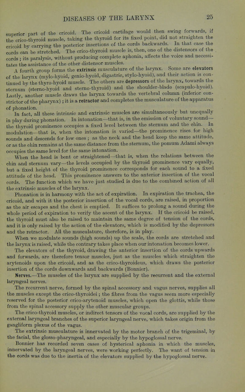 superior part of the cricoid. The cricoid cartilage would then swing forwards, if the crico-thyroid muscle, taking the thyroid for its fixed point, did not straighten the cricoid by carrying the posterior insertions of the cords backwards. In that case the cords can be stretched. The crico-thyroid muscle is, then, one of the distensors of the . cords ; its paralysis, without producing complete aphonia, affects the voice and necessi- tates the assistance of the other distensor muscles. A fourth group forms the extrinsic musculature of the larynx. Some are elevators of the larynx (mylo-hyoid, genio-hyoid, digastric, stylo-hyoid), and their action is con- tinued by the thyro-hyoid muscle. The others are depressors of the larynx, towards the sternum (sterno-hyoid and sterno-thyroid) and the shoulder-blade (scapulo-hyoid). Lastly, another muscle draws the larynx towards the vertebral column (inferior con- strictor of the pharynx); it is a retractor and completes the musculature of the apparatus of phonation. , i. . n In fact, all these intrinsic and extrinsic muscles are simultaneously but unequaUy in play during phonation. In intonation—that is, in the emission of voluntary sound— the thyroid prominence occupies a fixed level between the sternum and the chin. In modulation—that is, when the intonation is varied—the prominence rises for high sounds and descends for low ones ; as the neck and the head keep the same attitude, or as the chin remains at the same distance from the sternum, the pomum Adami always occupies the same level for the same intonation. When the head is bent or straightened—that is, when the relations between the chin and sternum vary—the levels occupied by the thyroid prominence vary equally, but a fixed height of the thyroid prominence corresponds for each sound to a fixed attitude of the head. This prominence answers to the anterior insertion of the vocal cords. The function which we have just studied is due to the combined action of all the extrinsic muscles of the larynx. Phonation is in harmony with the act of expiration. In expiration the trachea, the cricoid, and with it the posterior insertion of the vocal cords, are raised, in proportion as the air escapes and the chest is emptied. It suffices to prolong a sound during the whole period of expiration to verify the ascent of the larynx. If the cricoid be raised, the thyroid must also be raised to maintain the same degree of tension of the cords, and it is only raised by the action of the elevators, which is modified by the depressors and the retractor. All the musculature, therefore, is in play. When we modulate sounds (high sounds) up the scale, the cords are stretched and the larynx is raised, while the contrary takes place when our intonation becomes lower. The elevators of the thyroid, drawing the anterior insertion of the cords upwards and forwards, are therefore tensor muscles, just as the muscles which straighten the arytenoids upon the cricoid, and as the crico-thyroideus, which draws the posterior insertion of the cords downwards and backwards (Bonnier). Nerves.—The muscles of the larynx are supplied by the recurrent and the external laryngeal nerves. The recurrent nerve, formed by the spinal accessory and vagus nerves, supplies all the muscles except the crico-thyroidei; the fibres from the vagus seem more especially reserved for the posterior crico-arytenoid muscles, which open the glottis, while those from the spinal accessory supply the other muscular groups. The crico-thyroid muscles, or indirect tensors of the vocal cords, are supplied by the external laryngeal branches of the superior larjoigeal nerve, which takes origin from the gangliform plexus of the vagus. The extrinsic musculature is innervated by the motor branch of the trigeminal, by the facial, the glosso-pharyngeal, and especially by the hypoglossal nerve. Bonnier has recorded seven cases of hysterical aphonia in which the muscles, innervated by the laryngeal nerves, were working perfectly. The want of tension in the cords was due to the inertia of the elevators supplied by the hypoglossal nerve.