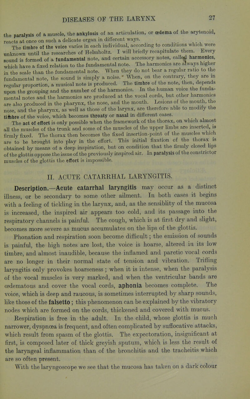 the paralysis of a muscle, the ankylosis of an articulation, or OBdema of the arytenoid, reacts at once on such a deUcate organ in different ways. The timbre of the voice varies in each individual, according to conditions which were unknown untU the researches of Helmholtz. I will briefly recapitulate them. Every sound is formed of a fundamental note, and certain accessory notes, call^ harmonics, which have a fixed relation to the fundamental note. The harmonics are always higher in the scale than the fundamental note. When they do not bear a regular ratio to the fundamental note, the sound is simply a noise.' When, on the contrary, they are in regular proportion, a musical note is produced. The timbre of the note, then, depends upon the grouping and the number of the harmonics. In the human voice the funda- mental notes and the harmonics are produced at the vocal cords, but other harmonics are also produced in the pharynx, the nose, and the mouth. Lesions of the mouth, the nose, and the pharynx, as well as those of the larynx, are therefore able to modify the tiftibre of the voice, which becomes throaty or nasal in different cases. The act of effort is only possible when the framework of the thorax, on which abnost aU the muscles of the trunk and some of the muscles of the upper Umbs are inserted, is firmly fixed. The thorax then becomes the fixed insertion-point of the muscles which are to be brought into play in the effort. This initial fixation of the thorax is obtained by means of a deep inspiration, but on condition that the firmly closed hps of the glottis oppose the issue of the previously inspired air. In paralysis of the constrictor muscles of the glottis the effort is impossible. II. ACUTE CATARRHAL LARYNGITIS. Description—Acute catarrhal laryngitis may occur as a distinct illness, or be secondary to some other ailment. In both cases it begins with a feeling of tickling in the larynx, and, as the sensiblity of the mucosa is increased, the inspired air appears too cold, and its passage into the respiratory channels is painful. The cough, which is at first dry and slight, becomes more severe as mucus accumulates on the lips of the glottis. Phonation and respiration soon become difficult; the emission of sounds is painful, the high notes are lost, the voice is hoarse, altered in its low timbre, and almost inaudible, because the inflamed and paretic vocal cords are no longer in their normal state of tension and vibration. Trifling laryngitis only provokes hoarseness ; when it is intense, when the paralysis of the vocal muscles is very marked, and when the ventricular bands are oedematous and cover the vocal cords, aphonia becomes complete. The voice, which is deep and raucous, is sometimes interrupted by sharp sounds, like those of the falsetto; this phenomenon can be explained by the vibratory nodes which are formed on the cords, thickened and covered with mucus. Respiration is free in the adult. In the child, whose glottis is much narrower, dyspnoea is frequent, and often complicated by suffocative attacks, wliich result from spasm of the glottis. The expectoration, insignificant at first, is composed later of thick greyish sputum, which is less the result of the larjTigeal inflammation than of the bronchitis and the tracheitis wliich are so often present. With the laryngoscope we see that the mucosa has taken on a dark colour