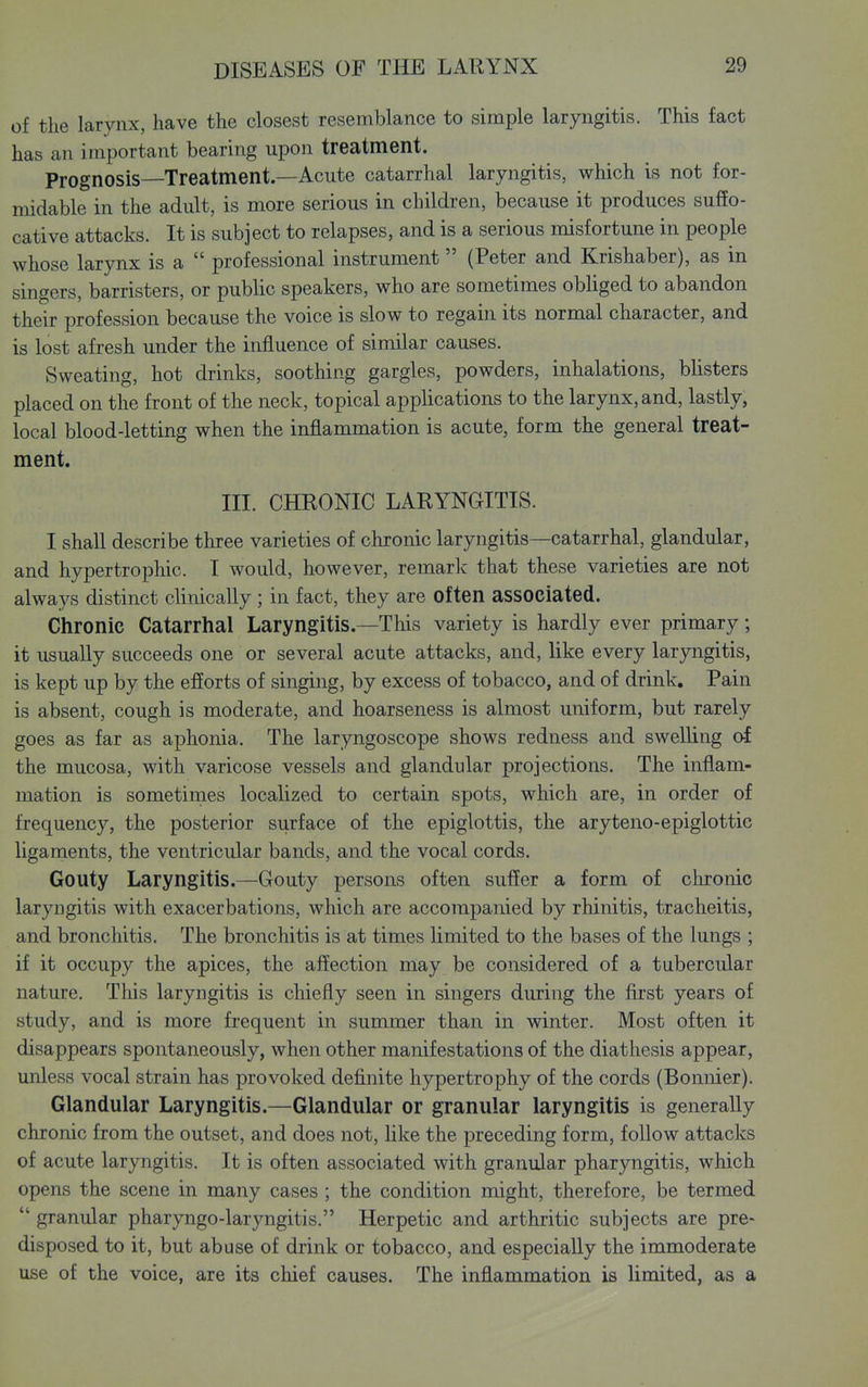 of the larynx, have the closest resemblance to simple laryngitis. This fact has an important bearing upon treatment. Prognosis—Treatment.—Acute catarrhal laryngitis, which is not for- midable in the adult, is more serious in children, because it produces sufEo- cative attacks. It is subject to relapses, and is a serious misfortune in people whose larynx is a  professional instrument (Peter and Krishaber), as in singers, barristers, or public speakers, who are sometimes obliged to abandon their profession because the voice is slow to regain its normal character, and is lost afresh under the influence of similar causes. Sweating, hot drinks, soothing gargles, powders, inhalations, blisters placed on the front of the neck, topical applications to the larynx, and, lastly, local blood-letting when the inflammation is acute, form the general treat- ment. III. CHRONIC LARYNGITIS. I shall describe three varieties of chronic laryngitis—catarrhal, glandular, and hypertrophic. I would, however, remark that these varieties are not always distinct clinically ; in fact, they are often associated. Chronic Catarrhal Laryngitis.—This variety is hardly ever primary; it usually succeeds one or several acute attacks, and, like every laryngitis, is kept up by the efforts of singing, by excess of tobacco, and of drink. Pain is absent, cough is moderate, and hoarseness is almost uniform, but rarely goes as far as aphonia. The laryngoscope shows redness and swelling of the mucosa, with varicose vessels and glandular projections. The inflam- mation is sometirnes localized to certain spots, which are, in order of frequency, the posterior surface of the epiglottis, the aryteno-epiglottic ligaments, the ventricular bands, and the vocal cords. Gouty Laryngitis.—Gouty persons often suffer a form of chronic laryngitis with exacerbations, which are accompanied by rhinitis, tracheitis, and bronchitis. The bronchitis is at times limited to the bases of the lungs ; if it occupy the apices, the affection may be considered of a tubercular nature. This laryngitis is chiefly seen in singers during the first years of study, and is more frequent in summer than in winter. Most often it disappears spontaneously, when other manifestations of the diathesis appear, unless vocal strain has provoked definite hypertrophy of the cords (Bonnier). Glandular Laryngitis.—Glandular or granular laryngitis is generally chronic from the outset, and does not, like the preceding form, follow attacks of acute laryngitis. It is often associated with granular pharyngitis, which opens the scene in many cases ; the condition might, therefore, be termed  granular pharyngo-laryngitis. Herpetic and arthritic subjects are pre> disposed to it, but abuse of diink or tobacco, and especially the immoderate use of the voice, are its chief causes. The inflammation is limited, as a