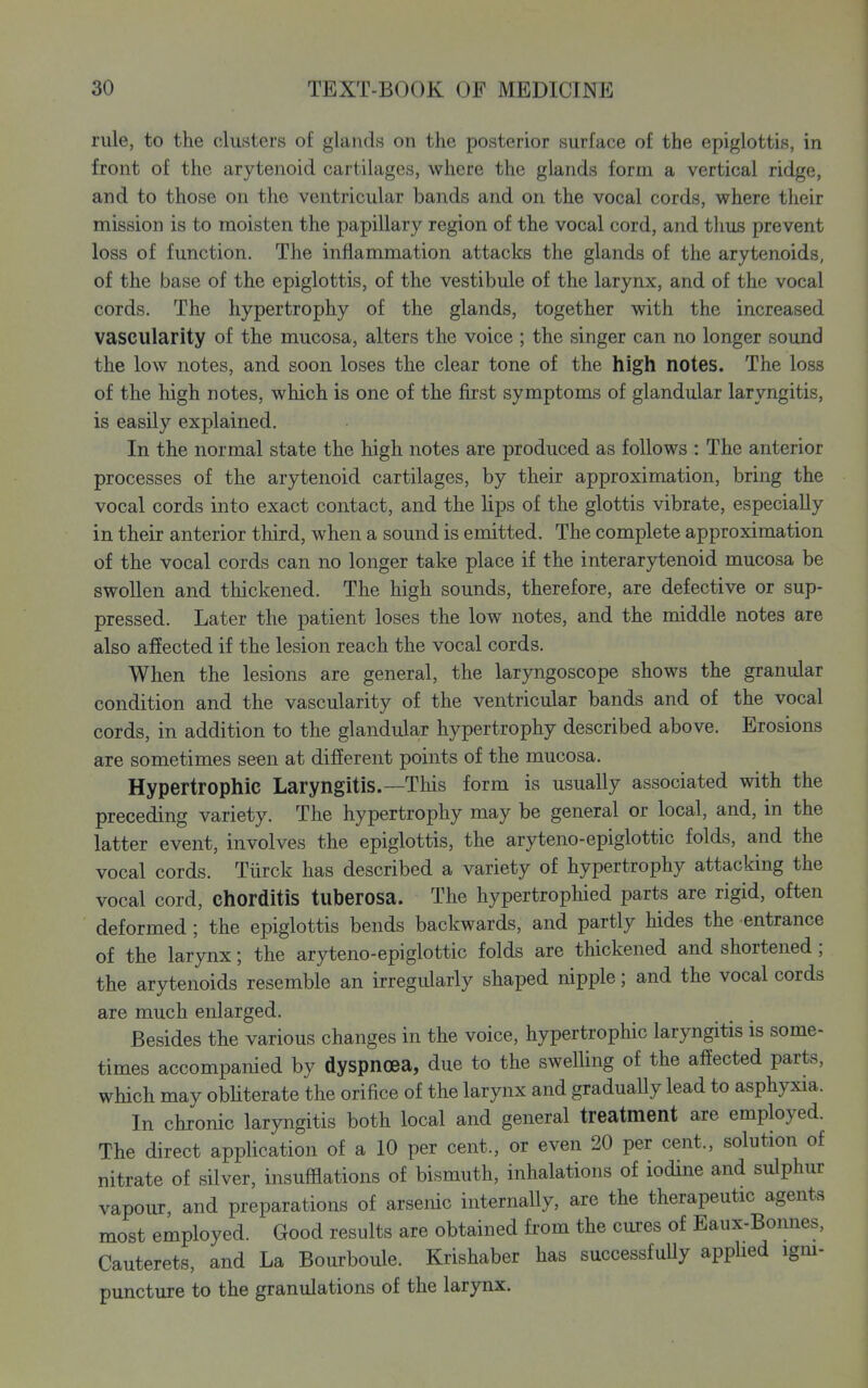 rule, to the clusters of glands on the posterior surface of the epiglottis, in front of the arytenoid cartilages, where the glands form a vertical ridge, and to those on the ventricular bands and on the vocal cords, where their mission is to moisten the papillary region of the vocal cord, and thus prevent loss of function. The inflammation attacks the glands of the arytenoids, of the base of the epiglottis, of the vestibule of the larynx, and of the vocal cords. The hypertrophy of the glands, together with the increased vascularity of the mucosa, alters the voice ; the singer can no longer sound the low notes, and soon loses the clear tone of the high notes. The loss of the high notes, which is one of the first symptoms of glandular laryngitis, is easily explained. In the normal state the high notes are produced as follows : The anterior processes of the arytenoid cartilages, by their approximation, bring the vocal cords into exact contact, and the lips of the glottis vibrate, especially in their anterior third, when a sound is emitted. The complete approximation of the vocal cords can no longer take place if the interarytenoid mucosa be swollen and thickened. The high sounds, therefore, are defective or sup- pressed. Later the patient loses the low notes, and the middle notes are also affected if the lesion reach the vocal cords. When the lesions are general, the laryngoscope shows the granular condition and the vascularity of the ventricular bands and of the vocal cords, in addition to the glandular hypertrophy described above. Erosions are sometimes seen at different points of the mucosa. Hypertrophic Laryngitis.—This form is usually associated with the preceding variety. The hypertrophy may be general or local, and, in the latter event, involves the epiglottis, the aryteno-epiglottic folds, and the vocal cords. Tiirck has described a variety of hypertrophy attacking the vocal cord, chorditis tuberosa. The hypertrophied parts are rigid, often deformed ; the epiglottis bends backwards, and partly hides the entrance of the larynx; the aryteno-epiglottic folds are thickened and shortened; the arytenoids resemble an irregularly shaped nipple; and the vocal cords are much enlarged. Besides the various changes in the voice, hypertrophic laryngitis is some- times accompanied by dyspnoea, due to the swelling of the affected parts, which may obliterate the orifice of the larynx and graduaUy lead to asphyxia. In chronic laryngitis both local and general treatment are employed. The direct application of a 10 per cent., or even 20 per cent., solution of nitrate of silver, insufflations of bismuth, inhalations of iodine and sulphur vapour, and preparations of arsenic internally, are the therapeutic agents most employed. Good results are obtained fi-om the cures of Eaux-Bonnes, Cauterets, and La Bourboule. Krishaber has successfuUy appUed igm- puncture to the granulations of the larynx.