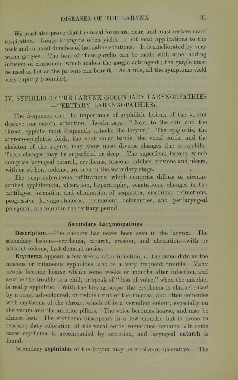 We must also prove that the nasal fossa3 are clear, and must restore nasal respiration. Gouty laryngitis often yields to hot local applications to the neck and to nasal douches of hot saline solutions. It is amehorated by very warm gargles. The best of these gargles can be made with wine, adding infusion of cinnamon, which makes the gargle astringent; the gargle must be used as hot as the patient can bear it. As a rule, all the symptoms yield very rapidly (Bonnier). IV. SYPHILIS OF THE LARYNX (SECONDARY LARYNGOPATHIES —TERTIARY LARYNGOPATHIES). The frequence and the importance of syphiUtic lesions of the larynx deserve our careful attention. Lewin says:  Next to the skin and the throat, syphiHs most frequently attacks the larynx. The epiglottis, the aryteno-epiglottic folds, the ventricular bands, the vocal cords, and the skeleton of the larynx, may show most diverse changes due to syphiUs. These changes may be superficial or deep. The superficial lesions, which comprise laryngeal catarrh, erythema, mucous patches, erosions and ulcers, with or without oedema, are seen in the secondary stage. » The deep submucous infiltrations, which comprise difiuse or circum- scribed syphilomata, ulceration, hypertrophy, vegetations, changes in the cartilages, formation and elimination of sequestra, cicatricial retractions, progressive laryngo-stenoses, permanent deformities, and perilaryngeal phlegmon, are found in the tertiary period. Secondary Laryngopathies. Description.—The chancre has never been seen in the larynx. The secondary lesions—erythema, catarrh, erosion, and ulceration—with or without oedema, first demand notice. Erythema appears a few weeks after infection, at the same date as the mucous or cutaneous sypliilides, and is a very frequent trouble. Many people become hoarse within some weeks or months after infection, and ascribe the trouble to a chill, or speak of  loss of voice, when the mischief is really syphilitic. With the laryngoscope the erythema is characterized by a rosy, ash-coloured, or reddish tint of the mucosa, and often coincides with erythema of the throat, which of is a vermilion colour, especially on the velum and the anterior pillars. The voice becomes hoarse, and may be almost lost. The erythema disappears in a few months, but is prone to relapse ; slaty coloration of the vocal cords sometimes remains. • In some cases erythema is accompanied by secretion, and laryngeal catarrh is found. Secondary syphilides of the larynx may be erosive or ulcerative. The