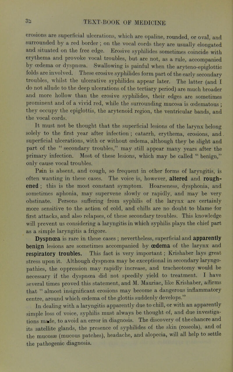 erosions are superficial ulcerations, which are opaline, rounded, or oval, and surrounded by a red border ; on the vocal cords they are usually elongated and situated on the free edge. Erosive syphilides sometimes coincide with erythema and provoke vocal troubles, but are not, as a rule, accompanied by oedema or dyspncea. Swallowing is painful when the aryteno-epiglottic folds are involved. These erosive syphilides form part of the early secondary troubles, wliilst the ulcerative syphilides appear later. The latter (and I do not allude to the deep ulcerations of the tertiary period) are much broader and more hollow than the erosive syphilides, their edges are sometimes prominent and of a vivid red, while the surrounding mucosa is oedematous ; they occupy the epiglottis, the arytenoid region, the ventricular bands, and the vocal cords. It must not be thought that the superficial lesions of the larynx belong solely to the first year after infection; catarrh, erythema, erosions, and superficial ulcerations, with or without oedema, although they be sHght and part of the  secondary troubles, may still appear many years after the primary infection. Most of these lesions, which may be called  benign, only cause vocal troubles. Padn is absent, and cough, so frequent in other forms of laryngitis, is often wanting in these cases. The voice is, however, altered and rough- ened ; this is the most constant symptom. Hoarseness, dysphonia, and sometimes aphonia, may supervene slowly or rapidly, and may be very obstinate. Persons suffering from syphihs of the larynx are certainly more sensitive to the action of cold, and chills are no doubt to blame for first attacks, and also relapses, of these secondary troubles. This knowledge will prevent us considering a laryngitis in which syphilis plays the chief part as a simple laryngitis a fi'igore. Dyspnoea is rare in these cases ; nevertheless, superficial and apparently benign lesions are sometimes accompanied by oedema of the larynx and respiratory troubles. This fact is very important; Krishaber lays great stress upon it. Although dyspnoea may be exceptional in secondary laryngo- pathies, the oppression may rapidly increase, and tracheotomy would be necessary if the dyspnoea did not speedily peld to treatment. I have several times proved this statement, and M. Mauriac, hke Krishaber, affirms that  almost insignificant erosions may become a dangerous inflammatory centre, around which oedema of the glottis suddenly develops. In dealing with a laryngitis apparently due to chill, or with an apparently simple loss of voice, syphilis must always be thought of, and due investiga- tions m^e, to avoid an error in diagnosis. The discovery of the chancre and its satellite glands, the presence of syphilides of the skin (roseola), and of the mucosae (mucous patches), headache, and alopecia, will all help to settle the pathogenic diagnosis.