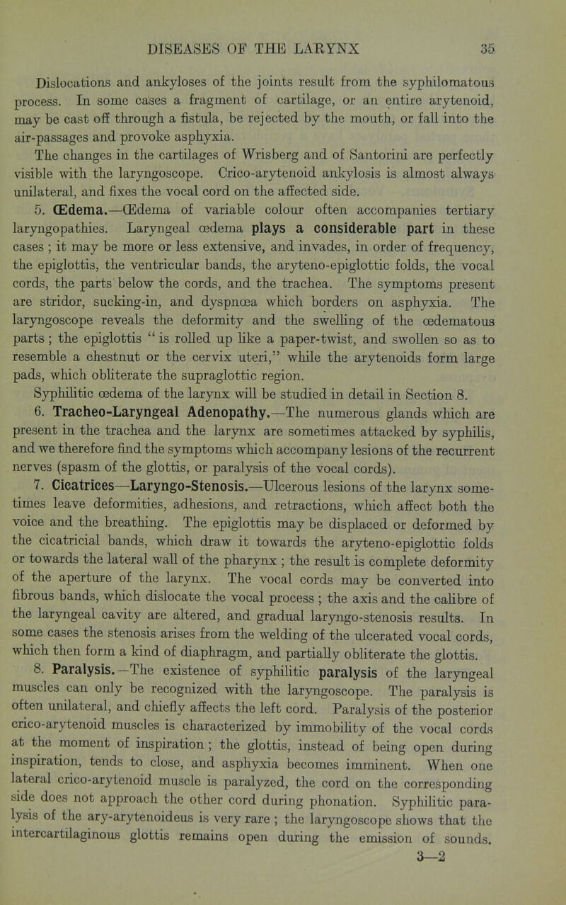 Dislocations and ankyloses of the joints result from the syphiloma tons process. In some cases a fragment of cartilage, or an entire arytenoid, may be cast off through a fistula, be rejected by the mouth, or fall into the air-passages and provoke asphyxia. The changes in the cartilages of Wrisberg and of Santorini are perfectly visible with the laryngoscope. Crico-arytenoid ankylosis is almost always unilateral, and fixes the vocal cord on the affected side. 5. (Edema.—(Edema of variable colour often accompanies tertiary laryngopathies. Laryngeal oedema plays a considerable part in these cases ; it may be more or less extensive, and invades, in order of frequency, the epiglottis, the ventricular bands, the aryteno-epiglottic folds, the vocal cords, the parts below the cords, and the trachea. The symptoms present are stridor, sucking-in, and dyspnoea which borders on asphy:£ia. The laryngoscope reveals the deformity and the swelling of the (edematous parts; the epiglottis  is rolled up like a paper-twist, and swollen so as to resemble a chestnut or the cervix uteri, while the arytenoids form large pads, which obliterate the supraglottic region. Syphilitic oedema of the larynx will be studied in detail in Section 8. 6. Tracheo-Laryngeal Adenopathy.—The numerous glands which are present in the trachea and the larynx are sometimes attacked by sjrphilis, and we therefore find the symptoms which accompany lesions of the recurrent nerves (spasm of the glottis, or paralysis of the vocal cords). 7. Cicatrices—Laryngo-Stenosis.—Ulcerous lesions of the larynx some- times leave deformities, adhesions, and retractions, which affect both the voice and the breathing. The epiglottis may be displaced or deformed by the cicatricial bands, which draw it towards the aryteno-epiglottic folds or towards the lateral wall of the pharynx ; the result is complete deformity of the aperture of the larynx. The vocal cords may be converted into fibrous bands, which dislocate the vocal process ; the axis and the calibre of the laryngeal cavity are altered, and gradual laryngo-stenosis results. In some cases the stenosis arises from the welding of the ulcerated vocal cords, which then form a kind of diaphragm, and partially obHterate the glottis. 8. Paralysis.—The existence of syphilitic paralysis of the laryngeal muscles can only be recognized with the laryngoscope. The paralysis is often unilateral, and chiefly affects the left cord. Paralysis of the posterior crico-arytenoid muscles is characterized by immobility of the vocal cords at the moment of inspiration ; the glottis, instead of being open during inspiration, tends to close, and asphyxia becomes imminent. When one lateral crico-arytenoid muscle is paralyzed, the cord on the corresponding side does not approach the other cord during phonation. Syphilitic para- lysis of the ary-arytenoideus is very rare ; the laryngoscope shows that the intercartilaginous glottis remains open during the emission of sounds. 3—2