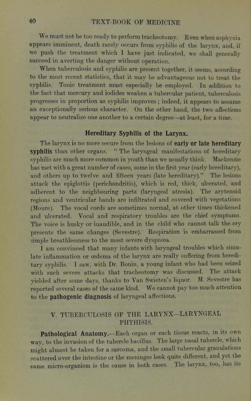 We must not be too ready to perform tracheotomy. Even when asphyxia appears imminent, death rarely occurs from syphilis of the larynx, and, if we push the treatment which I have just indicated, we shall generally succeed in averting the danger without operation. When tuberculosis and sypliilis are present together, it seems, according to the most recent statistics, that it may be advantageous not to treat the syphilis. Tonic treatment must especially be employed. In addition to the fact that mercury and iodides weaken a tubercular patient, tuberculosis progresses in proportion as syphihs improves ; indeed, it appears to assume an exceptionally serious character. On the other hand, the two affections appear to neutralize one another to a certain degree—at least, for a time. Hereditary Syphilis of the Larynx. The larynx is no more secure from the lesions of early or late hereditary syphilis than other organs.  The laryngeal manifestations of hereditary syphilis are much more common in youth than we usually think. Mackenzie has met with a great number of cases, some in the first year (early hereditary), and others up to twelve and fifteen years (late hereditary). The lesions attack the epiglottis (perichondritis), which is red, thick, ulcerated, and adherent to the neighbouring parts (laryngeal atresia). The arytenoid regions and ventricular bands are infiltrated and covered with vegetations (Moure). The vocal cords are sometimes normal, at other times thickened and ulcerated. Vocal and respiratory troubles are the chief symptoms. The voice is husky or inaudible, and in the child who caimot talk the cry presents the same changes (Sevestre). Eespiration is embarrassed from simple breathlessness to the most severe dyspnoea. I am convinced that many infants with laryngeal troubles which simu- late inflammation or oedema of the larynx are really suffering from heredi- tary syphilis. I saw, with Dr. Bonin, a young infant who had been seized with such severe attacks that tracheotomy was discussed. The attack yielded after some days, thanks to Van Swieten's hquor. M. Sevestre has reported several cases of the same kind. We cannot pay too much attention to the pathogenic diagnosis of laryngeal affections. V. TUBERCULOSIS OF THE LARYNX—LARYNGEAL PHTHISIS. Pathological Anatomy.—Each organ or each tissue reacts, in its own way, to the invasion of the tubercle bacillus. The large nasal tubercle, which might almost be taken for a sarcoma, and the small tubercular granulations scattered over the intestine or the meninges look quite different, and yet the same micro-organism is the cause in both cases. The larynx, too, has its