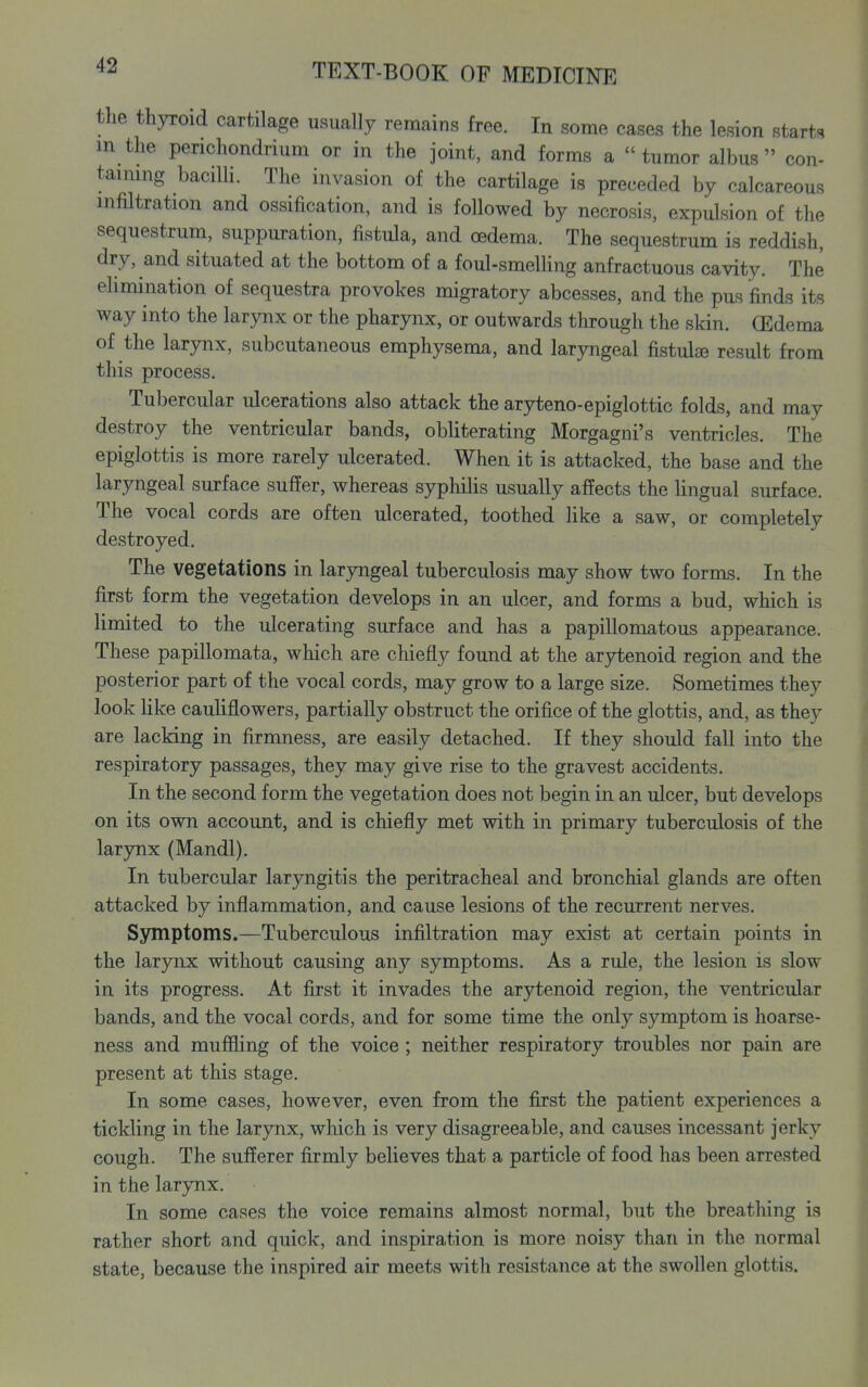 the thyroid cartilage usually remains free. In some cases the lesion start<* in the perichondrium or in the joint, and forms a tumor albus  con- taimng baciUi. The invasion of the cartilage is preceded by calcareous infiltration and ossification, and is followed by necrosis, expulsion of the sequestrum, suppuration, fistula, and oedema. The sequestrum is reddish, dry, and situated at the bottom of a foul-smelling anfractuous cavity. The elimination of sequestra provokes migratory abcesses, and the pus finds its way into the larynx or the pharynx, or outwards through the skin. GEdema of the larynx, subcutaneous emphysema, and laryngeal fistulse result from this process. Tubercular ulcerations also attack the aryteno-epiglottic folds, and may destroy the ventricular bands, obliterating Morgagni's ventricles. The epiglottis is more rarely ulcerated. When it is attacked, the base and the laryngeal surface suffer, whereas syphilis usually affects the lingual surface. The vocal cords are often ulcerated, toothed Hke a saw, or completely destroyed. The vegetations in larjnigeal tuberculosis may show two forms. In the first form the vegetation develops in an ulcer, and forms a bud, which is limited to the ulcerating surface and has a papillomatous appearance. These papillomata, which are chiefly found at the arytenoid region and the posterior part of the vocal cords, may grow to a large size. Sometimes they look like cauliflowers, partially obstruct the orifice of the glottis, and, as they are lacking in firmness, are easily detached. If they should fall into the respiratory passages, they may give rise to the gravest accidents. In the second form the vegetation does not begin in an ulcer, but develops on its own account, and is chiefly met with in primary tuberculosis of the larynx (Mandl). In tubercular laryngitis the peritracheal and bronchial glands are often attacked by inflammation, and cause lesions of the recurrent nerves. Symptoms.—Tuberculous infiltration may exist at certain points in the larynx without causing any symptoms. As a rule, the lesion is slow in its progress. At first it invades the arytenoid region, the ventricular bands, and the vocal cords, and for some time the only symptom is hoarse- ness and muffling of the voice ; neither respiratory troubles nor pain are present at this stage. In some cases, however, even from the first the patient experiences a tickling in the larynx, which is very disagreeable, and causes incessant jerky cough. The sufferer firmly believes that a particle of food has been arrested in the larynx. In some cases the voice remains almost normal, but the breathing is rather short and quick, and inspiration is more noisy than in the normal state, because the inspired air meets with resistance at the swollen glottis.