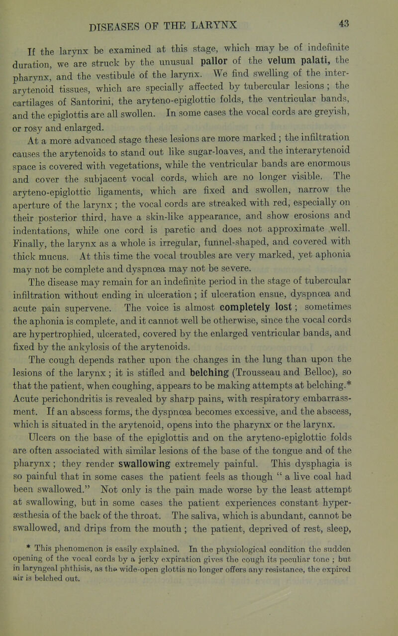 If the larynx be examined at this stage, wliich may be of indefinite duration, we are struck by the unusual pallor of the velum palati, the pharynx,' and the vestibule of the larynx. We find swelling of the inter- arytenoid tissues, which are specially affected by tubercular lesions; the cartilages of Santorini, the aryteno-epiglottic folds, the ventricular bands, and the epiglottis are all swollen. In some cases the vocal cords are greyish, or rosy and enlarged. At a more advanced stage these lesions are more marked; the infiltration causes the arytenoids to stand out like sugar-loaves, and the interarytenoid space is covered with vegetations, while the ventricular bands are enormous and cover the subjacent vocal cords, which are no longer visible. The aryteno-epiglottic ligaments, which are fixed and swollen, narrow the aperture of the larynx ; the vocal cords are streaked with red, especially on their posterior third, have a skin-like appearance, and show erosions and indentations, while one cord is paretic and does not approximate well. Finally, the larynx as a whole is irregular, funnel-shaped, and covered with thick mucus. At this time the vocal troubles are very marked, yet aphonia may not be complete and dyspnoea may not be severe. The disease may remain for an indefinite period in the stage of tubercular infiltration without ending in ulceration; if ulceration ensue, dyspnoea and acute pain supervene. The voice is almost completely lost; sometimes the aphonia is complete, and it cannot well be otherwise, since the vocal cords are hypertrophied, ulcerated, covered by the enlarged ventricular bands, and fixed by the ankylosis of the arytenoids. The cough depends rather upon the changes in the lung than upon the lesions of the larynx; it is stifled and belching (Trousseau and Belloc), so that the patient, when coughing, appears to be making attempts at belching.* Acute perichondritis is revealed by sharp pains, with respiratory embarrass- ment. If an abscess forms, the dyspnoea becomes excessive, and the abscess, which is situated in the arytenoid, opens into the pharynx or the larjmx. Ulcers on the base of the epiglottis and on the aryteno-epiglottic folds are often associated with similar lesions of the base of the tongue and of the pharynx; they render swallowing extremely painful. This dysphagia is so painful that in some cases the patient feels as though  a live coal had been swallowed. Not only is the pain made worse by the least attempt at swallowing, but in some cases the patient experiences constant hyper- sesthesia of the back of the throat. The saliva, which is abundant, cannot be swallowed, and drips from the mouth ; the patient, deprived of rest, sleep, * This phenomenon is easily explained. In the physiological condition the sudden opening of the vocal cords by a jerky expiration gives the cough its pecuhar tone ; but in laryngeal phthisis, as th» wide-open glottis no longer offers any resistance, the expired air is belched out.