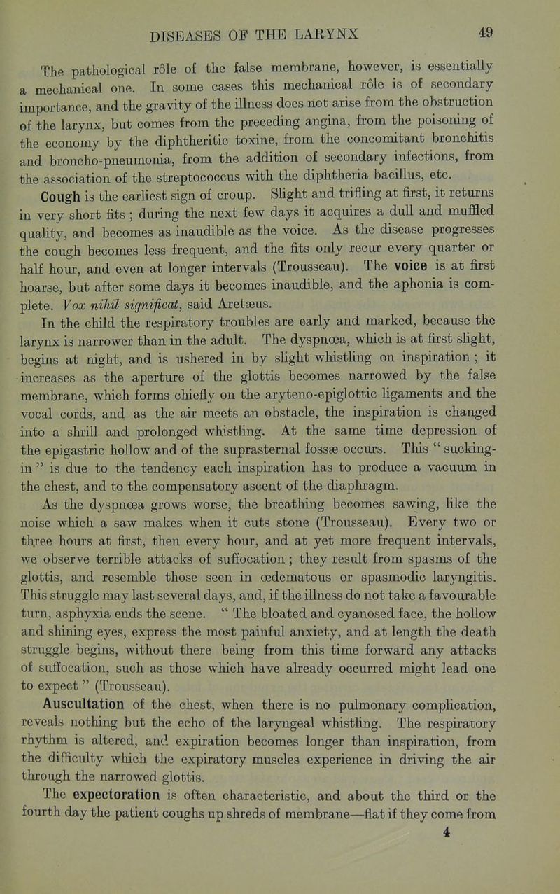 The pathological role of the false membrane, however, is essentially a mechanical one. In some cases this mechanical role is of secondary importance, and the gravity of the illness does not arise from the obstruction of the larynx, but comes from the preceding angina, from the poisoning of the economy by the diphtheritic toxine, from the concomitant bronchitis and broncho-pneumonia, from the addition of secondary infections, from the association of the streptococcus with the diphtheria bacillus, etc. Cough is the earhest sign of croup. Slight and trifling at first, it returns in very short fits; diuing the next few days it acquires a dull and muffled quahty, and becomes as inaudible as the voice. As the disease progresses the cough becomes less frequent, and the fits only recur every quarter or half hour, and even at longer intervals (Trousseau). The voice is at first hoarse, but after some days it becomes inaudible, and the aphonia is com- plete. Vox nihil significat, said Aretseus. In the child the respiratory troubles are early and marked, because the larynx is narrower than in the adult. The dyspnoea, which is at first slight, begins at night, and is ushered in by slight whistling on inspiration ; it increases as the aperture of the glottis becomes narrowed by the false membrane, which forms chiefly on the aryteno-epiglottic ligaments and the vocal cords, and as the air meets an obstacle, the inspiration is changed into a shrill and prolonged whistling. At the same time depression of the epigastric hollow and of the suprasternal fossae occurs. This  sucking- in  is due to the tendency each inspiration has to produce a vacuum in the chest, and to the compensatory ascent of the diaphragm. As the dyspncBa grows worse, the breathing becomes sawing, like the noise which a saw makes when it cuts stone (Trousseau). Every two or tly:ee hours at first, then every hour, and at yet more frequent intervals, we observe terrible attacks of suffocation; they result from spasms of the glottis, and resemble those seen in oedematous or spasmodic laryngitis. This struggle may last several days, and, if the illness do not take a favourable turn, asphyxia ends the scene.  The bloated and cyanosed face, the hollow and shining eyes, express the most painful anxiety, and at length the death struggle begins, without there being from this time forward any attacks of suffocation, such as those which have already occurred might lead one to expect (Trousseau). Auscultation of the chest, when there is no pulmonary complication, reveals nothing but the echo of the laryngeal whistling. The respiratory rhythm is altered, and expiration becomes longer than inspiration, from the difficulty which the expiratory muscles experience in driving the air through the narrowed glottis. The expectoration is often characteristic, and about the third or the fourth day the patient coughs up shreds of membrane—flat if they com^, from 4