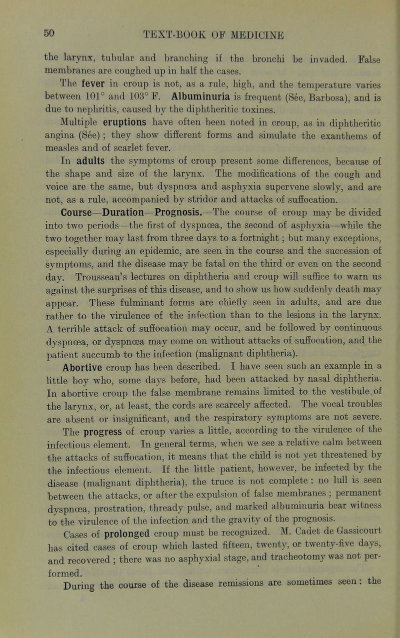 the larynx, tubular and branching if the bronchi be invaded. False membranes are coughed up in half the cases. The fever in croup is not, as a rule, high, and the temperature varies between 101° and 103° F. Albuminuria is frequent (See, Barbosa), and is due to nephritis, caused by the diphtheritic toxines. Multiple eruptions have often been noted in croup, as in diphtheritic angina (See); they show different forms and simulate the exanthems of measles and of scarlet fever. In adults the symptoms of croup present some differences, because of the shape and size of the larynx. The modifications of the cough and voice are the same, but dyspnoea and asphyxia supervene slowly, and are not, as a rule, accompanied by stridor and attacks of suffocation. Course—Duration—Prognosis.—The course of croup may be divided into two periods—the first of dyspnoea, the second of asphyxia—while the two together may last from three days to a fortnight; but many exceptions, especially during an epidemic, are seen in the course and the succession of symptoms, and the disease may be fatal on the third or even on the second day. Trousseau's lectures on diphtheria and croup will suffice to warn us against the surprises of this disease, and to show us how suddenly death may appear. These fulminant forms are chiefly seen in adults, and are due rather to the virulence of the infection than to the lesions in the larynx. A terrible attack of suffocation may occur, and be followed by continuous dyspnoea, or dyspnoea may come on mthout attacks of sufiocation, and the patient succumb to the infection (mahgnant diphtheria). Abortive croup has been described. I have seen such an example in a little boy who, some days before, had been attacked by nasal diphtheria. In abortive croup the false membrane remains hmited to the vestibule.of the larynx, or, at least, the cords are scarcely affected. The vocal troubles are absent or insignificant, and the respiratory symptoms are not severe. The progress of croup varies a little, according to the \drulence of the infectious element. In general terms, when we see a relative calm between the attacks of suffocation, it means that the child is not yet threatened by the infectious element. If the little patient, however, be infected by the disease (mahgnant diphtheria), the truce is not complete : no lull is seen between the attacks, or after the expulsion of false membranes ; permanent dyspnoea, prostration, thready pulse, and marked albuminuria bear witness to the virulence of the infection and the gravity of the prognosis. Cases of prolonged croup must be recognized. M. Cadet de Gassicourt has cited cases of croup which lasted fifteen, twenty, or twenty-five days, and recovered ; there was no asphyxial stage, and tracheotomy was not per- formed. During the course of the disease remissions are sometimes seen: the