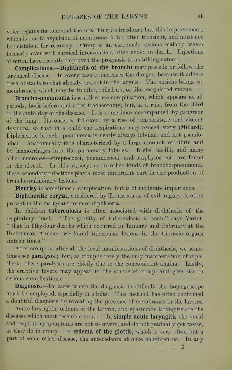 voice regains its tone and the breathing its freedom ; but this improvement, which is due to expulsion of membrane, is too often transient, and must not be mistaken for recovery. Croup is an extremely serious malady, which formerly, even with sm-gical intervention, often ended in death. Injections of serum have recently improved the prognosis to a striking extent. Complications.—Diphtheria of the bronchi may precede or follow the laryngeal disease. In every case it increases the danger, because it adds a fresh obstacle to that ak-eady present in the larynx. The patient brings up membranes, which may be tubular, rolled up, or like coagulated mucus. Broncho-pneumonia is a still worse complication, which appears at all periods, both before and after tracheotomy, but, as a rule, from the third to the sixth day of the disease. It is sometimes accompanied by gangrene of the lung. Its onset is followed by a rise of temperature and violent dyspnoea, so that in a child the respirations may exceed sixty (Millard). Diphtheritic broncho-pneumonia is nearly always lobular, and not pseudo- lobar. Anatomically it is characterized by a large amount of fibrin and by haemorrhages into the pulmonary lobules. Klebs' bacilH, and many other microbes—streptococci, pneumococci, and staphylococci—are found in the alveoli. In this variety, as in other kinds of broncho-pneumonia, these secondary infections play a most important part in the production of broncho-pulmonary lesions. Pleurisy is sometimes a complication, but is of moderate importance. Diphtheritic coryza, considered by Trousseau as of evil augury, is often present in the maUgnant form of diphtheria. In children tuberculosis is often associated with diphtheria of the respiratory tract. The gravity of tuberculosis is such, says Variot, that in fifty-four deaths which occurred in January and February at the Bretonneau Annexe, we found tubercular lesions in the thoracic organs sixteen times. After croup, as after all the local manifestations of diphtheria, we some- times see paralysis ; but, as croup is rarely the only manifestation of diph- theria, these paralyses are chiefly due to the concomitant angina. Lastly, the eruptive fevers may appear in the course of croup, and give rise to serious complications. Diagnosis.—In cases where the diagnosis is difficult the laryngoscope must be employed, especially in adults. This method has often confirmed a doubtful diagnosis by revealing the presence of membranes in the larynx. Acute laryngitis, oedema of the larynx, and spasmodic laryngitis are the diseases which most resemble croup. In simple acute laryngitis the vocal and respiratory symptoms are not so severe, and do not gradually get worse, as they do in croup. In oedema of the glottis, which is very often but a part of some other disease, the antecedents at once enlighten us. In any 4—2