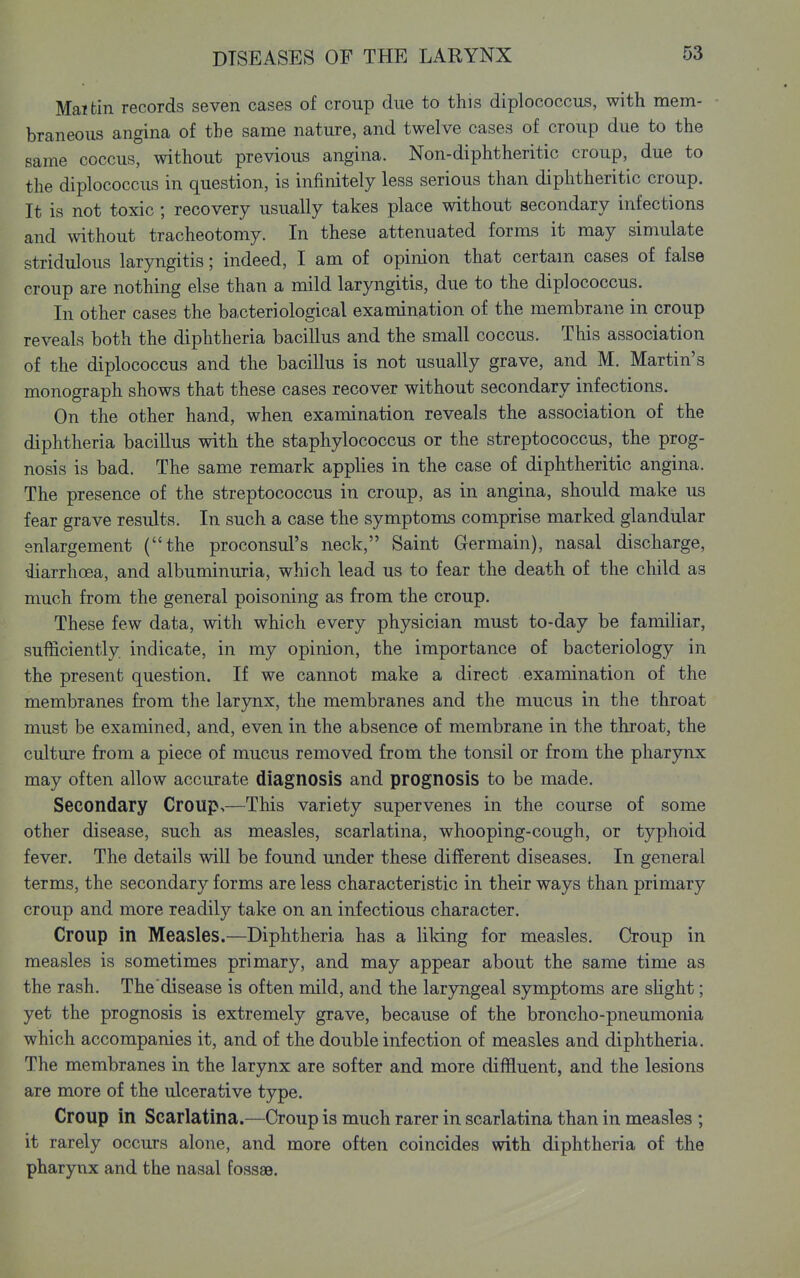 Mai tin records seven cases of croup due to this diplococcus, with mem- braneous angina of the same nature, and twelve cases of croup due to the same coccus, without previous angina. Non-diphtheritic croup, due to the diplococcus in question, is infinitely less serious than diphtheritic croup. It is not toxic ; recovery usually takes place without secondary infections and without tracheotomy. In these attenuated forms it may simulate stridulous laryngitis; indeed, I am of opinion that certam cases of false croup are nothing else than a mild laryngitis, due to the diplococcus. In other cases the bacteriological examination of the membrane in croup reveals both the diphtheria bacillus and the small coccus. This association of the diplococcus and the bacillus is not usually grave, and M. Martin's monograph shows that these cases recover without secondary infections. On the other hand, when examination reveals the association of the diphtheria bacillus with the staphylococcus or the streptococcus, the prog- nosis is bad. The same remark applies in the case of diphtheritic angina. The presence of the streptococcus in croup, as in angina, should make us fear grave results. In such a case the symptoms comprise marked glandular enlargement (the proconsul's neck, Saint Germain), nasal discharge, ^arrhoea, and albuminuria, which lead us to fear the death of the child as much from the general poisoning as from the croup. These few data, with which every physician must to-day be familiar, sufficiently indicate, in my opinion, the importance of bacteriology in the present question. If we cannot make a direct examination of the membranes from the larynx, the membranes and the mucus in the throat must be examined, and, even in the absence of membrane in the throat, the culture from a piece of mucus removed from the tonsil or from the pharynx may often allow accurate diagnosis and prognosis to be made. Secondary Croup,—This variety supervenes in the course of some other disease, such as measles, scarlatina, whooping-cough, or typhoid fever. The details will be found under these different diseases. In general terms, the secondary forms are less characteristic in their ways than primary croup and more readily take on an infectious character. Croup in Measles.—Diphtheria has a liking for measles. Croup in measles is sometimes primary, and may appear about the same time as the rash. The disease is often mild, and the laryngeal symptoms are sHght; yet the prognosis is extremely grave, because of the broncho-pneumonia which accompanies it, and of the double infection of measles and diphtheria. The membranes in the larynx are softer and more diffluent, and the lesions are more of the ulcerative type. Croup in Scarlatina.—Croup is much rarer in scarlatina than in measles ; it rarely occurs alone, and more often coincides with diphtheria of the pharynx and the nasal fossae.