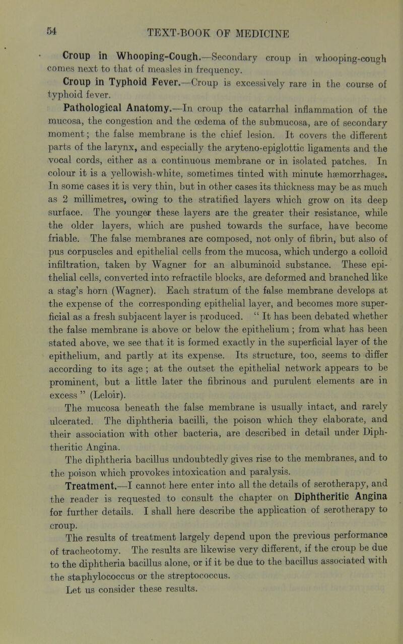 Croup in Whooping-Cough.—Secondary croup in whooping-cough comes next to that of measles in frequency. Croup in Typhoid Fever.—Croup is excessively rare in the course of typhoid fever. Pathological Anatomy.—In croup the catarrhal inflammation of the mucosa, the congestion and the oedema of the submucosa, are of secondary moment; the false membrane is the chief lesion. It covers the different parts of the larynx, and especially the aryteno-epiglottic ligaments and the vocal cords, either as a continuous membrane or in isolated patches. In colour it is a yellowish-white, sometimes tinted with minute hsemorrhages. In some cases it is very thin, but in other cases its thickness may be as much as 2 millimetres, owing to the stratified layers which grow on its deep surface. The younger these layers are the greater their resistance, while the older layers, which are pushed towards the surface, have become friable. The false membranes are composed, not only of fibrin, but also of pus corpuscles and epithelial cells from the mucosa, which undergo a coUoid infiltration, taken by Wagner for an albuminoid substance. These epi- thelial cells, converted into refractile blocks, are deformed and branched like a stag's horn (Wagner). Each stratum of the false membrane develops at the expense of the corresponding epithelial layer, and becomes more super- ficial as a fresh subjacent layer is produced. It has been debated whether the false membrane is above or below the epithelium; from what has been stated above, we see that it is formed exactly in the superficial layer of the epithelium, and partly at its expense. Its structure, too, seems to differ according to its age; at the outset the epithelial network appears to be prominent, but a little later the fibrinous and purulent elements are in excess (Leloir). The mucosa beneath the false membrane is usually intact, and rarely ulcerated. The diphtheria bacilli, the poison which they elaborate, and their association with other bacteria, are described in detail under Diph- theritic Angina. The diphtheria bacillus undoubtedly gives rise to the membranes, and to the poison which provokes intoxication and paralysis. Treatment.—I cannot here enter into all the details of serotherapy, and the reader is requested to consult the chapter on Diphtheritic Angina for further details. I shall here describe the application of serotherapy to croup. The results of treatment largely depend upon the previous performance of tracheotomy. The results are likewise very different, if the croup be due to the diphtheria bacillus alone, or if it be due to the bacillus associated with the staphylococcus or the streptococcus. Let us consider these results.