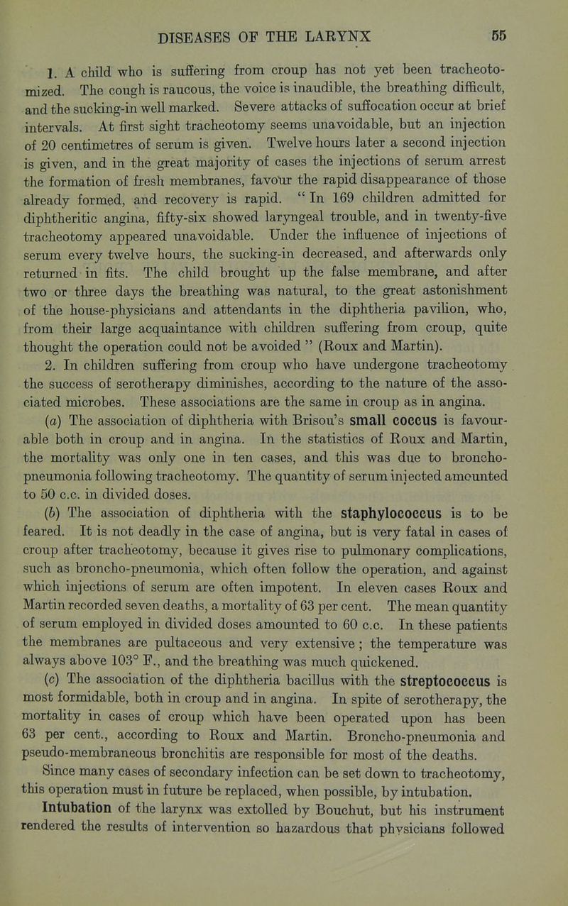 1. A child who is suffering from croup has not yet been tracheoto- mized. The cough is raucous, the voice is inaudible, the breathing difficult, and the sucldng-in well marked. Severe attacks of suffocation occur at brief intervals. At first sight tracheotomy seems unavoidable, but an injection of 20 centimetres of serum is given. Twelve hours later a second injection is given, and in the great majority of cases the injections of serum arrest the formation of fresh membranes, favour the rapid disappearance of those already formed, and recovery is rapid. In 169 children admitted for diphtheritic angina, fifty-six showed larjmgeal trouble, and in twenty-five tracheotomy appeared unavoidable. Under the influence of injections of serum every twelve hours, the sucking-in decreased, and afterwards only returned in fits. The child brought up the false membrane, and after two or three days the breathing was natural, to the great astonishment of the house-physicians and attendants in the diphtheria pavilion, who, from their large acquaintance with children suffering from croup, quite thought the operation could not be avoided  (Roux and Martin). 2. In children suffering from croup who have undergone tracheotomy the success of serotherapy diminishes, according to the nature of the asso- ciated microbes. These associations are the same in croup as in angina. (a) The association of diphtheria with Brisou's small COCCUS is favour- able both in croup and in angina. In the statistics of Roux and Martin, the mortality was only one in ten cases, and this was due to broncho- pneumonia following tracheotomy. The quantity of serum injected amounted to 50 c.c. in divided doses. (6) The association of diphtheria with the staphylococcus is to be feared. It is not deadly in the case of angina, but is very fatal in cases of croup after tracheotomy, because it gives rise to pulmonary complications, such as broncho-pneumonia, which often follow the operation, and against which injections of serum are often impotent. In eleven cases Roux and Martin recorded seven deaths, a mortality of 63 per cent. The mean quantity of serum employed in divided doses amounted to 60 c.c. In these patients the membranes are pultaceous and very extensive; the temperature was always above 103° F., and the breathing was much quickened. (c) The association of the diphtheria bacillus with the streptococcus is most formidable, both in croup and in angina. In spite of serotherapy, the mortality in cases of croup which have been operated upon has been 63 per cent., according to Roux and Martin. Broncho-pneumonia and pseudo-membraneous bronchitis are responsible for most of the deaths. Since many cases of secondary infection can be set down to tracheotomy, this operation must in future be replaced, when possible, by intubation. Intubation of the larjnix was extolled by Bouchut, but his instrument rendered the results of intervention so hazardous that physicians foUowed