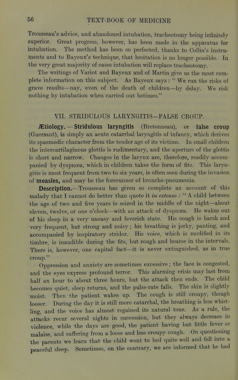 Trousseau's advice, and abandoned intubation, tracheotomy being infinitely superior. Great progress, however, has been made in the apparatus for intubation. The method has been so perfected, thanks to Collin's instru- ments and to Bayeux's technique, that hesitation is no longer possible. In the very great majority of cases intubation will replace tracheotomy. The writings of Variot and Bayeux and of Martin give us the most com- plete information on this subject. As Bayeux says :  We run the risks of grave results—nay, even of the death of children—by delay. We risk nothing by intubation when carried out betimes. VII. STRIDULOUS LARYNGITIS—FALSE CROUP. etiology. — Stridulous laryngitis (Bretonneau), or false croup (Guersant), is simply an acute catarrhal laryngitis of infancy, which derives its spasmodic character from the tender age of its victims. In small children the intercartilaginous glottis is rudimentary, and the aperture of the glottis is short and narrow. Changes in the larynx are, therefore, readily accom- panied by dyspnoea, which in children takes the form of fits. This laryn- gitis is most frequent from two to six years, is often seen during the invasion of measles, and may be the forerunner of broncho-pneumonia. Description.—Trousseau has given so complete an account of this malady that I cannot do better than quote it in extenso ;  A child between the age of two and five years is seized in the middle of the night—about eleven, twelve, or one o'clock—with an attack of dyspnoea. He wakes out of his sleep in a very uneasy and feverish state. His cough is harsh and very frequent, but strong and noisy ; his breathing is jerky, panting, and accompanied by inspiratory stridor. His voice, which is modified in its timbre, is inaudible during the fits, but rough and hoarse in the intervals. There is, however, one capital fact—it is never extinguished, as in true croup. Oppression and anxiety are sometimes excessive; the face is congested, and the eyes express profound terror. This alarming crisis may last from half an hour to about three hours, but the attack then ends. The child becomes quiet, sleep returns, and the pulse-rate falls. The skin is slightly moist. Then the patient wakes up. The cough is still croupy, though looser. During the day it is still more catarrhal, the breatliing is less whist- ling, and the voice has almost regained its natural tone. As a rule, the attacks recur several nights in succession, but they always decrease in violence, while the days are good, the patient having but little fever or malaise, and suffering from a loose and less croupy cough. On questioning the parents we learn that the child went to bed quite well and fell into a peaceful sleep. Sometimes, on the contrary, we are informed that he had