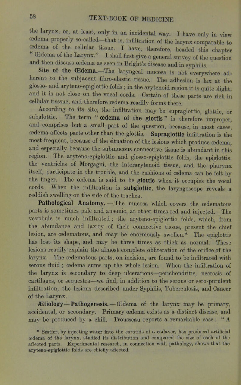 the larynx, or, at least, only in an incidental way. I have only in view oedema properly so-called-that is. infiltration of the larynx comparable to oedema of the cellular tissue. I have, therefore, headed this chapter (Edema of the Larynx. I shall first give a general survey of the question and then discuss oedema as seen in Bright's disease and in syphilis. Site of the (Edema.—The laryngeal mucosa is not everywhere ad- herent to the subjacent fibro-elastic tissue. The adhesion is lax at the glosso- and aryteno-epiglottic folds ; in the arytenoid region it is quite slight, and it is not close on the vocal cords. Certain of these parts are rich in cellular tisssue, and therefore oedema readily forms there. According to its site, the infiltration may be supraglottic, glottic, or subglottic. The term  oedema of the glottis  is therefore improper, and comprises but a small part of the question, because, in most cases', oedema affects parts other than the glottis. Supraglottic infiltration is the most frequent, because of the situation of the lesions wliich produce oedema, and especially because the submucous connective tissue is abundant in this region. The aryteno-epiglottic and glosso-epiglottic folds, the epiglottis, the ventricles of Morgagni, the interarytenoid tissue, and the pharynx itself, participate in the trouble, and the cushions of oedema can be felt by the finger. The oedema is said to be glottic when it occupies the vocal cords. When the infiltration is subglottic, the laryngoscope reveals a reddish swelling on the side of the trachea. Pathological Anatomy. — The mucosa which covers the oedematous parts is sometimes pale and anasmic, at other times red and injected. The vestibule is much infiltrated ; the arjd^eno-epiglottic folds, which, from the abundance and laxity of their connective tissue, present the chief lesion, are oedematous, and may be enormously swollen.* The epiglottis has lost its shape, and may be three times as thick as normal. These lesions readily explain the almost complete obliteration of the orifice of the larynx. The oedematous parts, on incision, are found to be infiltrated with serous fluid; oedema sums up the whole lesion. When the infiltration of the larynx is secondary to deep ulcerations—perichondritis, necrosis of cartilages, or sequestra—we find, in addition to the serous or sero-purulent infiltration, the lesions described under Syphilis, Tuberculosis, and Cancer of the Larynx. etiology—Pathogenesis. — CEdema of the larynx may be primary, accidental, or secondary. Primary oedema exists as a distinct disease, and may be produced by a chill. Trousseau reports a remarkable case : A * Sestier, by injecting water into the carotids of a cadaver, has produced artificial oedema of the larynx, studied its distribution and compared the size of each of the affected parts. Experimental research, in connection with pathology, shows that the aryteno-epiglottic folds are chiefly affected.