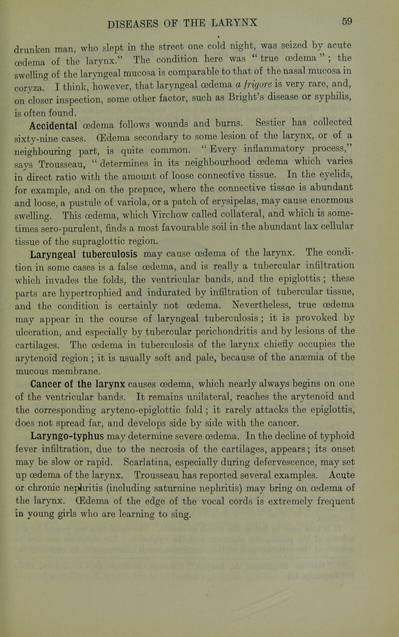 drunken man, who slept in the street one cold night, was seized by acute oedema of the larynx. The condition here was  true oedema  ; the swelHng of the laryngeal mucosa is comparable to that of the nasal mucosa in coryza. I tliink, however, that laryngeal oedema a frigore is very rare, and, on closer inspection, some other factor, such as Bright's disease or syphilis, is often found. Accidental oedema follows wounds and burns. Sestier has collected sixty-nine cases. GEdema secondary to some lesion of the larynx, or of a neighbouring part, is quite common. Every inflammatory process, says Trousseau,  determines in its neighbourhood oedema which varies in direct ratio with the amount of loose connective tissue. In the eyelids, for example, and on the prepuce, where the connective tissae is abundant and loose, a pustule of variola, or a patch of erysipelas, may cause enormous swelUng. This oedema, wliich Virchow called collateral, and which is some- times sero-purulent, finds a most favourable soil in the abundant lax cellular tissue of the supraglottic region. Laryngeal tuberculosis may cause oedema of the larynx. The condi- tion in some cases is a false oedema, and is really a tubercular infiltration which invades the folds, the ventricular bands, and the epiglottis ; these parts are hypertrophied and indurated by infiltration of tubercular tissue, and the condition is certainly not oedema. Nevertheless, true oedema may appear in the course of laryngeal tuberculosis; it is provoked by ulceration, and especially by tubercular perichondritis and by lesions of the cartilages. The oedema in tuberculosis of the larynx chiefly occupies the arytenoid region; it is usually soft and pale, because of the ansemia of the mucous membrane. Cancer of the larynx causes oedema, wliich nearly always begins on one of the ventricular bands. It remains unilateral, reaches the arytenoid and the corresponding aryteno-epiglottic fold; it rarely attacks the epiglottis, does not spread far, and develops side by side with the cancer. Laryngo-typhus may determine severe oedema. In the decline of typhoid fever infiltration, due to the necrosis of the cartilages, appears; its onset may be slow or rapid. Scarlatina, especially during defervescence, may set up oedema of the larynx. Trousseau has reported several examples. Acute or chronic nephritis (including saturnine nephritis) may bring on oedema of the larjnix. (Edema of the edge of the vocal cords is extremely frequent in young girls who are learning to sing.