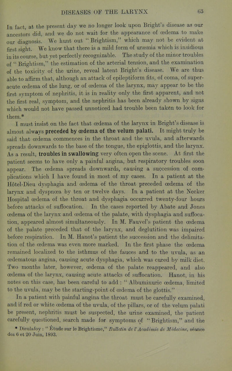 In fact, at the present day we no longer look upon Blight's disease as our ancestors did, and we do not wait for the appearance of oedema to make our diagnosis. We hunt out Brightism, which may not be evident at first sight. We know that there is a mild form of uraemia which is insidious in its course, but yet perfectly recognizable. The study of the minor troubles of Brightism, the estimation of the arterial tension, and the examination of the toxicity of the urine, reveal latent Bright's disease. We are thus able to afl&rm that, although an attack of epileptiform fits, of coma, of super- acute oedema of the lung, or of oedema of the larynx, may appear to be the first symptom of nephritis, it is in reality only the first apparent, and not the first real, symptom, and the nephritis has been already shown by signs which would not have passed unnoticed had trouble been taken to look for them.* I must insist on the fact that oedema of the larynx in Bright's disease is almost always preceded by oedema of the velum palati. It might truly be said that oedema commences in the throat and the uvula, and afterwards spreads downwards to the base of the tongue, the epiglottis, and the larjoix. As a result, troubles in swallowing very often open the scene. At first the patient seems to have only a painful angina, but respiratory troubles soon appear. The oedema spreads downwards, caufdng a succession of com- plications which I have found in most of my cases. In a patient at the Hotel-Dieu dysphagia and oedema of the throat preceded oedema of the larynx and dyspnoea by ten or twelve days. In a patient at the Necker Hospital oedema of the throat and dysphagia occurred twenty-four hours before attacks of suffocation. In the cases reported by Abate and Jones oedema of the larynx and oedema of the palate, with dysphagia and suffoca- tion, appeared almost simultaneously. In M. Fauvel's patient the oedema of the palate preceded that of the larynx, and deglutition was impaired before respiration. In M. Hanot's patient the succession and the delimita- tion of the oedema was even more marked. In the first phase the oedema remained locahzed to the isthmus of the fauces and to the uvula, as an oedematous angina, causing acute dysphagia, which was cured by milk diet. Two months later, however, oedema of the palate reappeared, and also oedema of the larynx, causing acute attacks of suffocation. Hanot, in his notes on this case, has been careful to add : Albuminuric oedema, limited to the uvula, may be the starting-point of oedema of the glottis. In a patient with painful angina the throat must be carefully examined, and if red or white oedema of the uvula, of the pillars, or of the velum palati be present, nephritis must be suspected, the urine examined, the patient carefully questioned, search made for symptoms of Brightism, and the ♦ Dieulafoy : Etude sur le Brightisme, Bulletin de V Academic de Medecine, seance des 6 et 20 Juin, 1893.