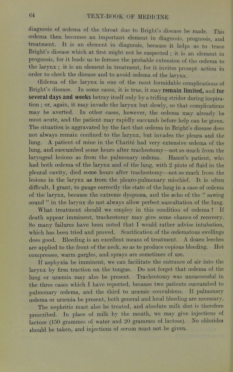 diagnosis of oedema of the throat due to Bright's disease be made. This cedema then becomes an important element in diagnosis, prognosis, and treatment. It is an element in diagnosis, becaii.se it helps us to trace Bright's disease wliich at first might not be suspected ; it is an element in prognosis, for it leads us to foresee the probable extension of the oedema to the larynx ; it is an element in treatment, for it invites prompt action in order to check the disease and to avoid oedema of the larynx. CEdema of the larynx is one of the most formidable complications of Bright's disease. In some cases, it is true, it may remain limited, and for several days and weeks betray itself only by a trifling stridor during inspira- tion ; or, again, it may invade the larynx but slowly, so that compHcations may be averted. In other cases, however, the oedema may already be most acute, and the patient may rapidly succumb before help can be given. The situation is aggravated by the fact that oedema in Bright's disease does not always remain confined to the larynx, but invades the pleura and the lung. A patient of mine in the Charite had very extensive oedema of the lung, and succumbed some hours after tracheotomy—not so much from the laryngeal lesions as from the pulmonary oedema. Hanot's patient, who had both cedema of the larynx and of the lung, with 2 pints of fluid in the pleural cavity, died some hours after tracheotomy—^not so much from the lesions in the larynx as from the pleuro-pulmonary mischief. It is often difficult, I grant, to gauge correctly the state of the lung in a case of oedema of the larynx, because the extreme dyspnoea, and the echo of the sawing sound in the larynx do not always allow perfect auscultation of the lung. What treatment should we employ in this condition of oedema ? If death appear imminent, tracheotomy may give some chance of recovery. So many failures have been noted that I would rather advise intubation, wliich has been tried and proved. Scarification of the oedematous swelhngs does good. Bleeding is an excellent means of treatment. A dozen leeches are apphed to the front of the neck, so as to produce copious bleeding. Hot compresses, warm gargles, and sprays are sometimes of use. If asphyxia be imminent, we can facilitate the entrance of air into the larynx by firm traction on the tongue. Do not forget that oedema of the lung or uraemia may also be present. Tracheotomy was unsuccessful in the three cases which I have reported, because two patients succumbed to pulmonary oedema, and the third to ursemic convulsions. If pulmonary oedema or uraemia be present, both general and local bleeding are necessary. The nephritis must also be treated, and absolute milk diet is therefore prescribed. In place of milk by the mouth, we may give injections of lactose (150 grammes of water and 20 grammes of lactose). No chlorides should be taken, and injections of serum must not be given.