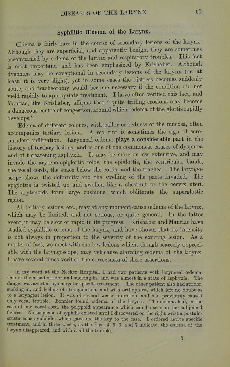 Syphilitic (Edema of the Larynx. (Edema is fairly rare in the course of secondary lesions of the larynx. Although they are superficial, and apparently benign, they are sometimes accompanied by oedema of the larynx and respiratory troubles. This fact is most important, and has been emphasized by Krishaber. Although dyspnoea may be exceptional in secondary lesions of the larynx (or, at least, it is very slight), yet in some cases the distress becomes suddenly acute, and tracheotomy would become necessary if the condition did not yield rapidly to appropriate treatment. I have often verified this fact, and Mauriac, like Krishaber, affirms that quite trifling erosions may become a dangerous centre of congestion, around which oedema of the glottis rapidly develops. (Edema of different colours, with pallor or redness of the mucosa, often accompanies tertiary lesions. A red tint is sometimes the sign of sero- purulent infiltration. Laryngeal oedema plays a considerable part in the history of tertiary lesions, and is one of the commonest causes of dyspnoea and of threatening asphyxia. It may be more or less extensive, and may invade the aryteno-epiglottic folds, the epiglottis, the ventricular bands, the vocal cords, the space below the cords, and the trachea. The lar5mgo- scope shows the deformity and the swelling of the parts invaded. The epiglottis is twisted up and swollen like a chestnut or the cervix uteri. The arytenoids form large cushions, which obliterate the superglottic region. All tertiary lesions, etc., may at any moment cause oedema of the larynx, which may be limited, and not serious, or quite general. In the latter event, it may be slow or rapid in its progress. Krishaber and Mauriac have studied syphihtic oedema of the larynx, and have shown that its intensity is not always in proportion to the severity of the exciting lesion. As a matter of fact, we meet with shallow lesions which, though scarcely appreci- able with the larjrngoscope, may yet cause alarming oedema of the larynx. I have several times verified the correctness of these assertions. In my ward at the Necker Hospital, I had two patients with laryngeal oedema. One of them had stridor and sucking-in, and was almost in a state of asphyxia. The danger was averted by energetic specific treatment. The other patient also had stridor, sucking-in, and feeling of strangulation, and with orthopncea, which left no doubt as to a laryngeal lesion. It was of several weeks' duration, and had previously caused only vocal trouble. Bonnier found oedema of the larynx. The oedema had, in the case of one vocal cord, the polypoid appearance which can be seen in the subjoined figures. No suspicion of syphilis existed until I discovered on the right wrist a pustulo- crustaceous sjrphilide, which gave me the key to the case. I ordered active specific treatment, and in three weeks, as the Figs. 4, 5, 6, and 7 mdicate, the oedema of the larynx disappeared, and with it all the troubles. 5