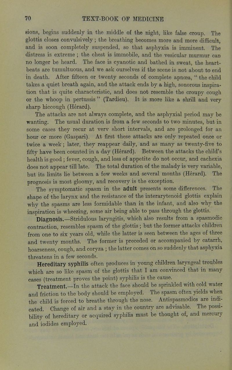 sions, begins suddenly in the middle of the night, Uke false croup. The glottis closes convulsively; the breathing becomes more and more difficult, and is soon completely suspended, so that asphyxia is imminent. The distress is extreme ; the chest is immobile, and the vesicular murmur can no longer be heard. The face is cyanotic and bathed in sweat, the heart- beats are tumultuous, and we ask ourselves if the scene is not about to end in death. After fifteen or twenty seconds of complete apnoea,  the child takes a quiet breath again, and the attack ends by a high, sonorous inspira- tion that is quite characteristic, and does not resemble the croupy cough or the whoop in pertussis  (Tardieu). It is more Uke a shriU and very sharp hiccough (Herard). The attacks are not always complete, and the asphyxial period may be wanting. The usual duration is from a few seconds to two minutes, but in some cases they recur at verv short intervals, and are prolonged for an hour or more (Gaspari), At first these attacks are only repeated once or twice a week; later, they reappear daily, and as many as twenty-five to fifty have been counted in a day (Herard). Between the attacks the child's health is good; fever, cough, and loss of appetite do not occur, and cachexia does not appear till late. The total duration of the malady is very variable, but its limits He between a few weeks and several months (Herard). The prognosis is most gloomy, and recovery is the exception. The symptomatic spasm in the adult presents some differences. The shape of the larynx and the resistance of the interarytenoid glottis explain why the spasms are less formidable than in the infant, and also why the inspiration is wheezing, some air being able to pass through the glottis. Diagnosis.—Stridulous laryngitis, which also results from a spasmodic contraction, resembles spasm of the glottis ; but the former attacks children from one to six years old, while the latter is seen between the ages of three and twenty months. The former is preceded or accompanied by catarrh, hoarseness, cough, and coryza ; the latter comes on so suddenly that asphyxia threatens in a few seconds. Hereditary syphilis often produces in young children laryngeal troubles which are so Hke spasm of the glottis that I am convinced that in many cases (treatment proves the point) syphihs is the cause. Treatment.—In the attack the face should be sprinkled with cold water and friction to the body should be employed. The spasm often yields when the child is forced to breathe through the nose. Antispasmodics are indi- cated. Change of air and a stay in the country are advisable. The possi- bihty of hereditary or acquired syphihs must be thought of, and mercury and iodides employed.