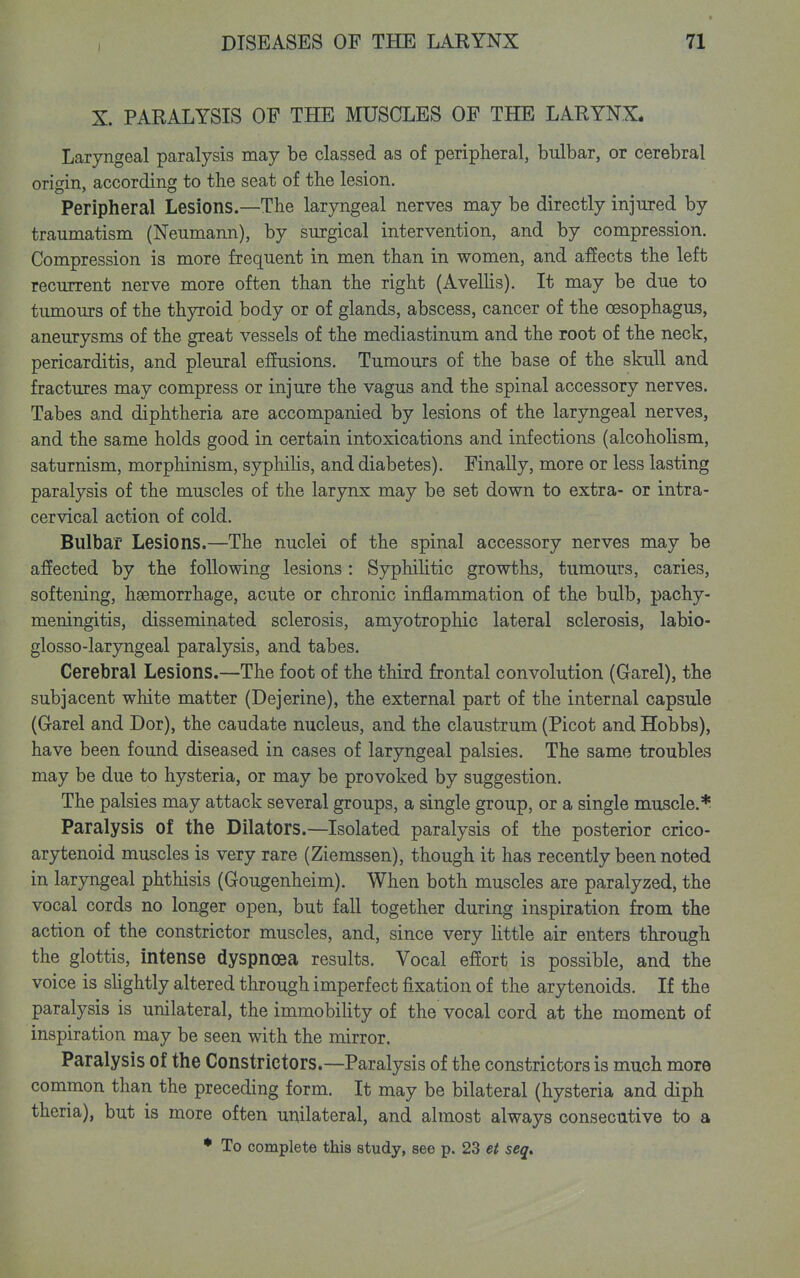 I X. PARALYSIS OF THE MUSCLES OF THE LARYNX* Laryngeal paralysis may be classed as of peripheral, bulbar, or cerebral origin, according to the seat of the lesion. Peripheral Lesions.—The laryngeal nerves may be directly injured by traumatism (Neumann), by surgical intervention, and by compression. Compression is more frequent in men than in women, and affects the left recurrent nerve more often than the right (AvelUs). It may be due to tumours of the thyroid body or of glands, abscess, cancer of the oesophagus, aneurysms of the great vessels of the mediastinum and the root of the neck, pericarditis, and pleural effusions. Tumours of the base of the skull and fractures may compress or injure the vagus and the spinal accessory nerves. Tabes and diphtheria are accompanied by lesions of the laryngeal nerves, and the same holds good in certain intoxications and infections (alcoholism, saturnism, morphinism, syphilis, and diabetes). Finally, more or less lasting paralysis of the muscles of the larynx may be set down to extra- or intra- cervical action of cold. Bulbar Lesions.—The nuclei of the spinal accessory nerves may be affected by the following lesions: Syphilitic growths, tumours, caries, softening, haemorrhage, acute or chronic inflammation of the bulb, pachy- meningitis, disseminated sclerosis, amyotrophic lateral sclerosis, labio- glosso-laryngeal paralysis, and tabes. Cerebral Lesions.—The foot of the third frontal convolution (Garel), the subjacent white matter (Dejerine), the external part of the internal capsule (Garel and Dor), the caudate nucleus, and the claustrum (Picot and Hobbs), have been found diseased in cases of laryngeal palsies. The same troubles may be due to hysteria, or may be provoked by suggestion. The palsies may attack several groups, a single group, or a single muscle.* Paralysis of the Dilators.—Isolated paralysis of the posterior crico- arytenoid muscles is very rare (Ziemssen), though it has recently been noted in laryngeal phthisis (Gougenheim). When both muscles are paralyzed, the vocal cords no longer open, but fall together during inspiration from the action of the constrictor muscles, and, since very httle air enters through the glottis, intense dyspnoea results. Vocal effort is possible, and the voice is slightly altered through imperfect fixation of the arytenoids. If the paralysis is unilateral, the immobihty of the vocal cord at the moment of inspiration may be seen with the mirror. Paralysis of the Constrictors.—Paralysis of the constrictors is much more common than the preceding form. It may be bilateral (hysteria and diph theria), but is more often unilateral, and almost always consecutive to a ♦ To complete this study, see p. 23 et seq.