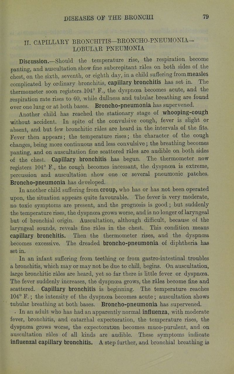 IT CAPILLARY BRONCHITIS-BRONCHO-PNEUMONIA- LOBULAR PNEUMONIA Discussion.—Should the temperature rise, the respiration become panting, and auscultation show fine subcrepitant rales on both sides of the chest, on the sixth, seventh, or eighth day, in a chHd suffering from measles complicated by ordinary bronchitis, capUlary bronchitis has set in. The thermometer soon registers. 104° F., the dyspnoea becomes acute, and the respiration rate rises to 60, while dullness and tubular breathing are found over one lung or at both bases. Broncho-pneumonia has supervened. Another child has reached the stationary stage of whooping-cough without accident. In spite of the convulsive cough, fever is shght or absent, and but few bronchitic rales are heard in the intervals of the fits. Fever then appears; the temperature rises; the character of the cough changes, being more continuous and less convulsive; the breathing becomes panting, and on auscultation fine scattered rales are audible on both sides of the chest. Capillary bronchitis has begun. The thermometer now registers 104° F., the cough becomes incessant, the dyspnoea is extreme, percussion and auscultation show one or several pneumonic patches. Broncho-pneumonia has developed. In another child suffering from croup, who has or has not been operated upon, the situation appears quite favourable. The fever is very moderate, no toxic symptoms are present, and the prognosis is good; but suddenly the temperature rises, the dyspnoea grows worse, and is no longer of laryngeal but of bronchial origin. Auscultation, although difficult, because of the lar3nigeal sounds, reveals fine rales in the chest. This condition means capillary bronchitis. Then the thermometer rises, and the dyspnoea becomes excessive. The dreaded bioncho-pneumonia of diphtheria has set in. In an infant suffering from teething or from gastro-intestinal troubles a bronchitis, which may or may not be due to chiU, begins. On auscultation, large bronchitic rales are heard, yet so far there is little fever or dyspnoea. The fever suddenly increases, the dyspnoea grows, the rales become fine and scattered. Capillary bronchitis is beginning. The temperature reaches 104° F.; the intensity of the dyspnoea becomes acute; auscultation shows tubular breathing at both bases. Broncho-pneumonia has supervened. . In an adult who has had an apparently normal influenza, with moderate fever, bronchitis, and catarrhal expectoration, the temperature rises, the dyspnoea grows worse, the expectoratJon becomes muco-purulent, and on auscultation rales of all kinds are audible. These symptoms indicate influenzal capillary bronchitis. A step further, and bronchial breathing is
