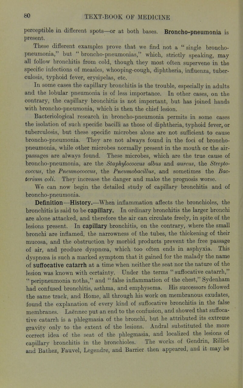 perceptible in different spots—or at both bases. Broncho-pneumonia is present. These different examples prove that we find not a single broncho- pneumonia, but broncho-pneumonias, which, strictly speaking, may- all follow bronchitis from cold, though they most often supervene in the specific infections of measles, whooping-cough, diphtheria, influenza, tuber- culosis, typhoid fever, erysipelas, etc. In some cases the capillary bronchitis is the trouble, especially in adults and the lobular pneumonia is of less importance. In other cases, on the contrary, the capillary bronchitis is not important, but has joined hands with broncho-pneumonia, which is then the chief lesion. Bacteriological research in broncho-pneumonia permits in some cases the isolation of such specific bacilli as those of diphtheria, typhoid fever, or tuberculosis, but these specific microbes alone are not sufl&cient to cause broncho-pneumonia. They are not always found in the foci of broncho- pneumonia, while other microbes normally present in the mouth or the air- passages are always found. These microbes, which are the true cause of broncho-pneumonia, are the Staphylococcus cdbus and aureus, the Strepto- coccus, the Pneumococcus, the Pneumohacillus, and sometimes the Bac- terium coli. They increase the danger and make the prognosis worse. We can now begin the detailed study of capillary bronchitis and of broncho-pneumonia. Definition—History.—When inflammation afiects the bronchioles, the bronchitis is said to be capillary. In ordinary bronchitis the larger bronchi are alone attacked, and therefore the air can circulate freely, in spite of the lesions present. In capillary bronchitis, on the contrary, where the small bronchi are inflamed, the narrowness of the tubes, the thickening of their mucosa, and the obstruction by morbid products prevent the free passage of air, and produce dyspnoea, which too often ends in asphyxia. This dyspnoea is such a marked symptom that it gained for the malady the name of suffocative catarrh at a time when neither the seat nor the nature of the lesion was known with certainty. Under the terms suffocative catarrh, peripneumonia notha, and false inflammation of the chest, Sydenham had confused bronchitis, asthma, and emphysema. His successors followed the same track, and Home, all through his work on membranous exudates, found the explanation of every kind of suffocative bronchitis in the false membranes. Laennec put an end to the confusion, and showed that suffoca- tive catarrh is a phlegmasia of the bronchi, but he attributed its extreme gravity only to the extent of the lesions. Andral substituted the more correct idea of the seat of the phlegmasia, and localized the lesions of capillary bronchitis in the bronchioles. The works of Gendrin, RilUet and Bathez, Fauvel, Legendre, and Barrier then appeared, and it may be
