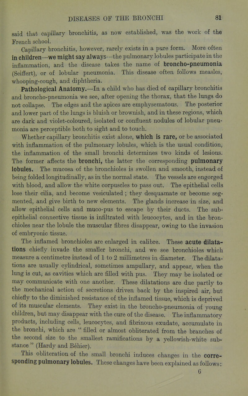said that capillary bronchitis, as now established, was the work of the French school. Capillary bronchitis, however, rarely exists in a pure form. More often in children—we might say always--the pulmonary lobules participate in the inflammation, and the disease takes the name of broncho-pneumonia (SeifEert), or of lobular pneumonia. This disease often follows measles, whooping-cough, and diphtheria. Pathological Anatomy.—In a child who has died of capillary bronchitis and broncho-pneumonia we see, after opening the thorax, that the lungs do not collapse. The edges and the apices are emphysematous. The posterior and lower part of the lungs is bluish or brownish, and in these regions, which are dark and violet-coloured, isolated or confluent nodules of lobular pneu- monia are perceptible both to sight and to touch. Whether capillary bronchitis exist alone, which is rare, or be associated with inflammation of the pulmonary lobules, which is the usual condition, the inflammation of the smaU bronchi determines two kinds of lesions. The former affects the bronchi, the latter the corresponding pulmonary lobules. The mucosa of the bronchioles is swollen and smooth, instead of being folded longitudinally, as in the normal state. The vessels are engorged with blood, and allow the white corpuscles to pass out. The epithehal cells lose their ciha, and become vesiculated; they desquamate or become seg- mented, and give birth to new elements. The glands increase in size, and aUow epithelial cells and muco-pus to escape by their ducts. The sub- epitheUal connective tissue is infiltrated with leucocytes, and in the bron- chioles near the lobule the muscular fibres disappear, owing to the invasion of embryonic tissue. The inflamed bronchioles are enlarged in cahbre. These acute dilata- tions chiefly invade the smaller bronchi, and we see bronchioles which measure a centimetre instead of 1 to 2 millimetres in diameter. The dilata- tions are usually cyhndrical, sometimes ampullary, and appear, when the lung is cut, as cavities which are filled with pus. They may be isolated or may communicate with one another. These dilatations are due partly to the mechanical action of secretions driven back by the inspired air, but chiefly to the diminished resistance of the inflamed tissue, which is deprived of its muscular elements. They exist in the broncho-pneumonia of young children, but may disappear with the cure of the disease. The inflammatory products, including cells, leucocytes, and fibrinous exudate, accumulate in the bronchi, which are  filled or almost obliterated from the branches of the second size to the smallest ramifications by a yellowish-white sub- stance  (Hardy and Behier). This obhteration of the small bronchi induces changes in the corre- sponding pulmonary lobules. These changes have been explained as follows: 6