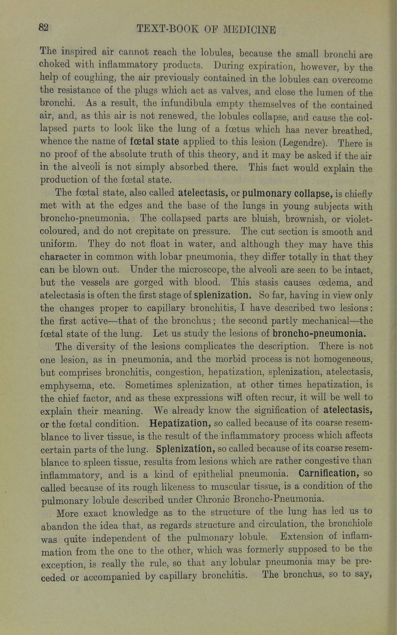 The inspired air cannot reach the lobules, because the small bronchi are choked with inflammatory products. During expiration, however, by the help of coughing, the air previously contained in the lobules can overcome the resistance of the plugs which act as valves, and close the lumen of the bronclii. As a result, the infundibula empty themselves of the contained air, and, as this air is not renewed, the lobules collapse, and cause the col- lapsed parts to look hke the lung of a foetus which has never breathed, whence the name of foetal state appHed to this lesion (Legendre). There is no proof of the absolute truth of this theory, and it may be asked if the air in the alveoli is not simply absorbed there. This fact would explain the production of the foetal state. The foetal state, also called atelectasis, or pulmonary collapse, is chiefly met with at the edges and the base of the lungs in young subjects with broncho-pneumonia. The collapsed parts are bluish, brownish, or violet- coloured, and do not crepitate on pressure. The cut section is smooth and uniform. They do not float in water, and although they may have this character in common with lobar pneumonia, they differ totally in that they can be blown out. Under the microscope, the alveoh are seen to be intact, but the vessels are gorged with blood. This stasis causes oedema, and atelectasis is often the first stage of splenization. So far, having in view only the changes proper to capillary bronchitis, I have described two lesions: the first active—that of the bronchus; the second partly mechanical—the foetal state of the lung. Let us study the lesions of broncho-pneumonia. The diversity of the lesions complicates the description. There is not one lesion, as in pneumonia, and the morbid process is not homogeneous, but comprises bronchitis, congestion, hepatization, splenization, atelectasis, emphysema, etc. Sometimes splenization, at other times hepatization, is the chief factor, and as these expressions will often recur, it will be well to explain their meaning. We already know the signification of atelectasis, or the foetal condition. Hepatization, so called because of its coarse resem- blance to hver tissue, is the result of the inflammatory process which affects certain parts of the lung. Splenization, so called because of its coarse resem- blance to spleen tissue, results from lesions which are rather congestive than inflammatory, and is a land of epithehal pneumonia. Carnification, so called because of its rough likeness to muscular tissue, is a condition of the pulmonary lobule described under Chronic Broncho-Pneumonia. More exact knowledge as to the structure of the lung has led us to abandon the idea that, as regards structure and circulation, the bronchiole was quite independent of the pulmonary lobule. Extension of inflam- mation from the one to the other, which was formerly supposed to be the exception, is really the rule, so that any lobular pneumonia may be pre- ceded or accompanied by capillary bronchitis. The bronchus, so to say,