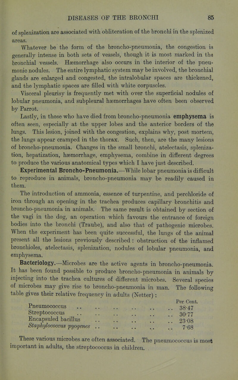 of splenization are associated with obliteration of the bronchi in the splenized areas. Whatever be the form of the broncho-pneumonia, the congestion is generally intense in both sets of vessels, though it is most marked in the bronchial vessels. Haemorrhage also occurs in the interior of the pneu- monic nodules. The entire lymphatic system may be involved, the bronchial glands are enlarged and congested, the intralobular spaces are thickened, and the lymphatic spaces are filled with white corpuscles. Visceral pleurisy is frequently met with over the superficial nodules of lobular pneumonia, and subpleural hssmorrhages have often been observed by Parrot. Lastly, in those who have died from broncho-pneumonia emphysema is often seen, especially at the upper lobes and the anterior borders of the lungs. This lesion, joined with the congestion, explains why, post mortem, the lungs appear cramped in the thorax. Such, then, are the many lesions of broncho-pneumonia. Changes in the small bronchi, atelectasis, spleniza- tion, hepatization, hasmorrhage, emphysema, combine in different degrees to produce the various anatomical types which I have just described. Experimental Broncho-Pneumonia.—While lobar pneumonia is difficult to reproduce in animals, broncho-pneumonia may be readily caused in them. The introduction of ammonia, essence of turpentine, and perchloride of iron through an opening in the trachea produces capillary bronchitis and broncho-pneumonia in animals. The same result is obtained by section of the vagi in the dog, an operation which favours the entrance of foreign bodies into the bronchi (Traube), and also that of pathogenic microbes. When the experiment has been quite successful, the lungs of the animal present all the lesions previously described : obstruction of the inflamed bronchioles, atelectasis, splenization, nodules of lobular pneumonia, and emphysema. Bacteriology.—Microbes are the active agents in broncho-pneumonia. It has been found possible to produce broncho-pneumonia in animals by injecting into the trachea cultures of different microbes. Several species of microbes may give rise to broncho-pneumonia in man. The following table gives their relative frequency in adults (Netter): Per Cent. Pneumococcus 38-47 Streptococcus 30-77 Encapsuled bacillus 23-08 Staphylococcus pyogenes 7-68 These various microbes are often associated. The pneumococcus is most important in adults, the streptococcus in cliildren.