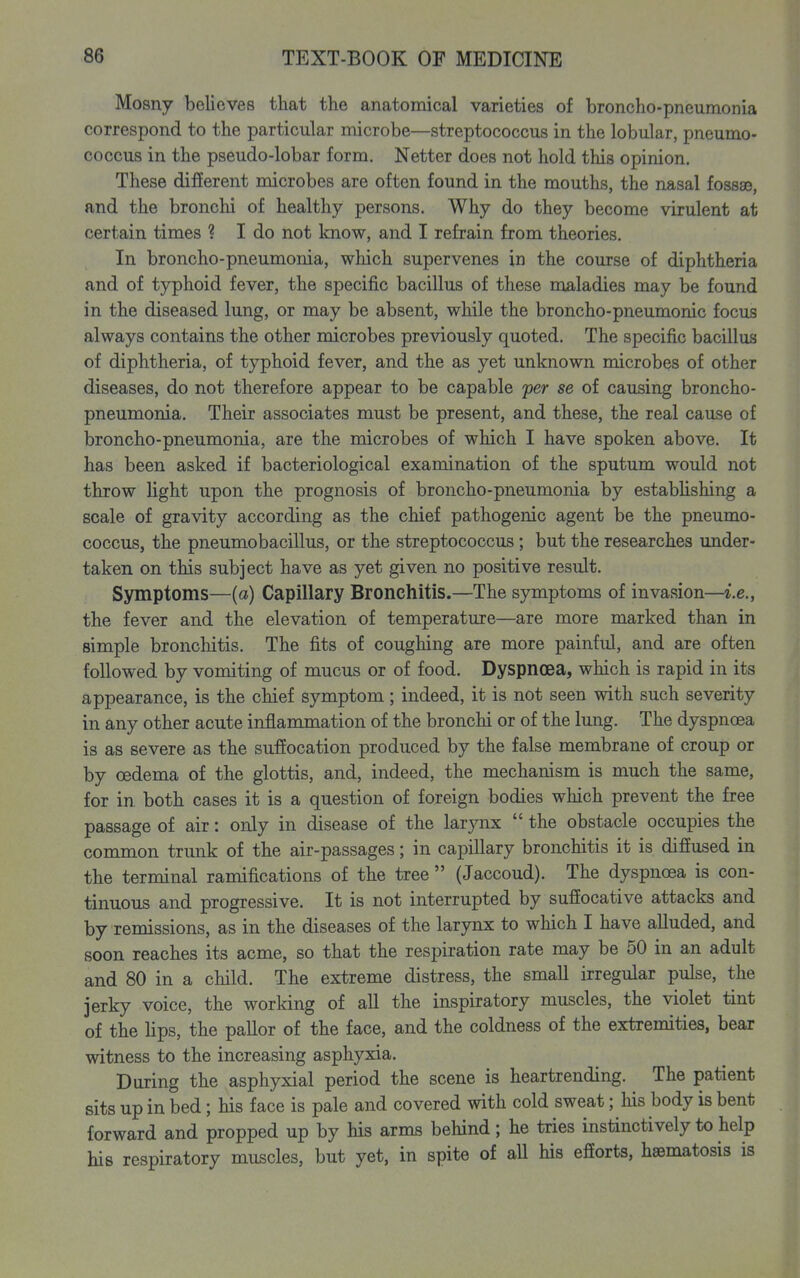 Mosny believes that the anatomical varieties of broncho-pneumonia correspond to the particular microbe—streptococcus in the lobular, pneumo- coccus in the pseudo-lobar form. Netter does not hold this opinion. These different microbes are often found in the mouths, the nasal fossse, and the bronchi of healthy persons. Why do they become virulent at certain times ? I do not know, and I refrain from theories. In broncho-pneumonia, which supervenes in the course of diphtheria and of typhoid fever, the specific bacillus of these maladies may be found in the diseased lung, or may be absent, while the broncho-pneumonic focus always contains the other microbes previously quoted. The specific bacillus of diphtheria, of typhoid fever, and the as yet unknown microbes of other diseases, do not therefore appear to be capable fer se of causing broncho- pneumonia. Their associates must be present, and these, the real cause of broncho-pneumonia, are the microbes of which I have spoken above. It has been asked if bacteriological examination of the sputum would not throw light upon the prognosis of broncho-pneumonia by estabhshing a scale of gravity according as the chief pathogenic agent be the pneumo- coccus, the pneumobacillus, or the streptococcus ; but the researches under- taken on this subject have as yet given no positive result. Symptoms—(a) Capillary Bronchitis.—The symptoms of invasion—i.e., the fever and the elevation of temperature—are more marked than in simple bronchitis. The fits of coughing are more painful, and are often followed by vomiting of mucus or of food. Dyspnoea, which is rapid in its appearance, is the chief symptom; indeed, it is not seen with such severity in any other acute inflammation of the bronchi or of the lung. The dyspnoea is as severe as the suffocation produced by the false membrane of croup or by oedema of the glottis, and, indeed, the mechanism is much the same, for in both cases it is a question of foreign bodies which prevent the free passage of air: only in disease of the larynx the obstacle occupies the common trunk of the air-passages; in capillary bronchitis it is diffused in the terminal ramifications of the tree (Jaccoud). The dyspnoea is con- tinuous and progressive. It is not interrupted by suffocative attacks and by remissions, as in the diseases of the larynx to which I have alluded, and soon reaches its acme, so that the respiration rate may be 50 in an adult and 80 in a child. The extreme distress, the smaU irregular pulse, the jerky voice, the working of all the inspiratory muscles, the violet tint of the lips, the pallor of the face, and the coldness of the extremities, bear witness to the increasing asphyxia. During the asphyxial period the scene is heartrending. The patient sits up in bed; his face is pale and covered with cold sweat; his body is bent forward and propped up by his arms behind; he tries instinctively to help his respiratory muscles, but yet, in spite of aU his efforts, hsematosis is