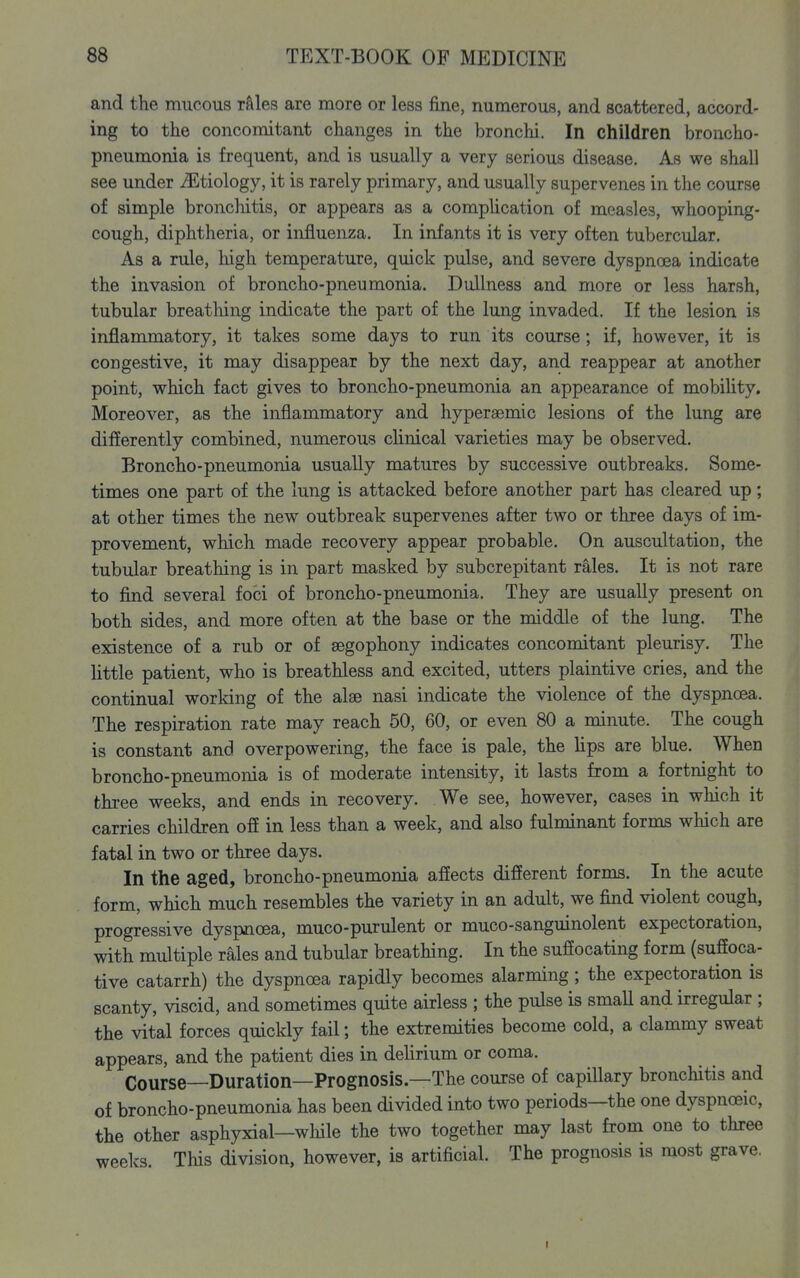 and the mucous r&les are more or less fine, numerous, and scattered, accord- ing to the concomitant changes in the bronchi. In children broncho- pneumonia is frequent, and is usually a very serious disease. As we shall see under ^Etiology, it is rarely primary, and usually supervenes in the course of simple bronchitis, or appears as a comphcation of measles, whooping- cough, diphtheria, or influenza. In infants it is very often tubercular. As a rule, high temperature, quick pulse, and severe dyspnoea indicate the invasion of broncho-pneumonia. Dullness and more or less harsh, tubular breathing indicate the part of the lung invaded. If the lesion is inflammatory, it takes some days to run its course; if, however, it is congestive, it may disappear by the next day, and reappear at another point, which fact gives to broncho-pneumonia an appearance of mobihty. Moreover, as the inflammatory and hyperaemic lesions of the lung are differently combined, numerous clinical varieties may be observed. Broncho-pneumonia usually matures by successive outbreaks. Some- times one part of the lung is attacked before another part has cleared up; at other times the new outbreak supervenes after two or three days of im- provement, which made recovery appear probable. On auscultation, the tubular breathing is in part masked by subcrepitant rales. It is not rare to find several foci of broncho-pneumonia. They are usually present on both sides, and more often at the base or the middle of the lung. The existence of a rub or of segophony indicates concomitant pleurisy. The little patient, who is breathless and excited, utters plaintive cries, and the continual working of the alse nasi indicate the violence of the dyspnoea. The respiration rate may reach 50, 60, or even 80 a minute. The cough is constant and overpowering, the face is pale, the hps are blue. When broncho-pneumonia is of moderate intensity, it lasts from a fortnight to three weeks, and ends in recovery. We see, however, cases in which it carries children off in less than a week, and also fulminant forms which are fatal in two or three days. In the aged, broncho-pneumonia affects different forms. In the acute form, which much resembles the variety in an adult, we find violent cough, progressive dyspnoea, muco-purulent or muco-sanguinolent expectoration, with multiple rales and tubular breathing. In the suffocating form (suffoca- tive catarrh) the dyspnoea rapidly becomes alarming; the expectoration is scanty, viscid, and sometimes quite airless ; the pulse is smaU and irregular ; the vital forces quickly fail; the extremities become cold, a clammy sweat appears, and the patient dies in deUrium or coma. Course—Duration—Prognosis—The course of capillary bronchitis and of broncho-pneumonia has been divided into two periods—the one dyspnoeic, the other asphyxial—wliile the two together may last from one to three weeks. This division, however, is artificial. The prognosis is most grave.