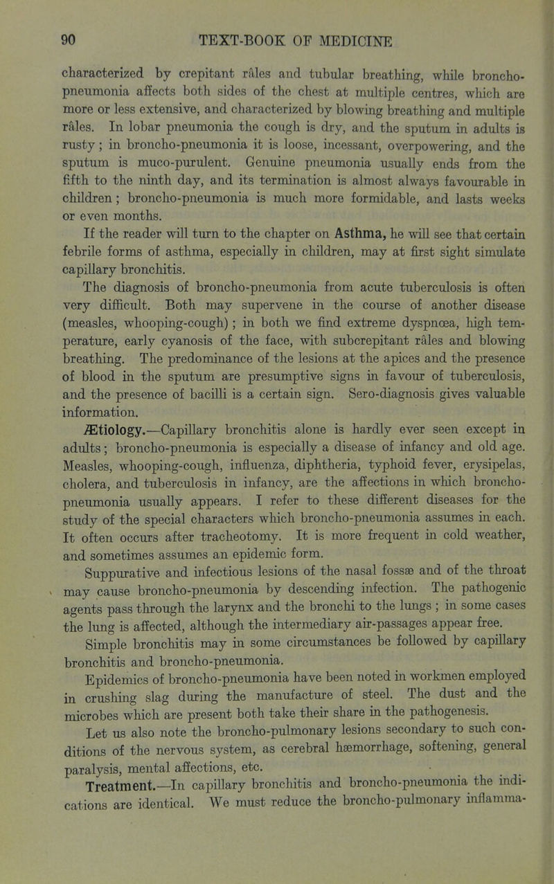 characterized by crepitant rales and tubular breathing, while broncho- pneumonia affects both sides of the chest at multiple centres, which are more or less extensive, and characterized by blowing breathing and multiple rales. In lobar pneumonia the cough is dry, and the sputum in adults is rusty; in broncho-pneumonia it is loose, incessant, overpowering, and the sputum is muco-purulent. Genuine pneumonia usually ends from the fifth to the ninth day, and its termination is almost always favourable in children; broncho-pneumonia is much more formidable, and lasts weeks or even months. If the reader will turn to the chapter on Asthma, he will see that certain febrile forms of asthma, especially in children, may at first sight simulate capillary bronchitis. The diagnosis of broncho-pneumonia from acute tuberculosis is often very difiicult. Both may supervene in the course of another disease (measles, whooping-cough); in both we find extreme dyspnoea, high tem- perature, early cyanosis of the face, with subcrepitant rales and blowing breathing. The predominance of the lesions at the apices and the presence of blood in the sputum are presumptive signs in favour of tuberculosis, and the presence of bacilli is a certain sign. Sero-diagnosis gives valuable information. etiology.—Capillary bronchitis alone is hardly ever seen except in adults; broncho-pneumonia is especially a disease of infancy and old age. Measles, whooping-cough, influenza, diphtheria, typhoid fever, erysipelas, cholera, and tuberculosis in infancy, are the affections in which broncho- pneumonia usually appears. I refer to these different diseases for the study of the special characters which broncho-pneumonia assumes ia each. It often occurs after tracheotomy. It is more frequent in cold weather, and sometimes assumes an epidemic form. Suppurative and infectious lesions of the nasal fossae and of the throat V may cause broncho-pneumonia by descending infection. The pathogenic agents pass through the larynx and the bronchi to the lungs ; in some cases the lung is affected, although the intermediary air-passages appear free. Simple bronchitis may in some circumstances be followed by capillary bronchitis and broncho-pneumonia. Epidemics of broncho-pneumonia have been noted in workmen employed in crushing slag during the manufacture of steel. The dust and the microbes which are present both take their share in the pathogenesis. Let us also note the broncho-pulmonary lesions secondary to such con- ditions of the nervous system, as cerebral haemorrhage, softening, general paralysis, mental affections, etc. • _ Treatment.—In capillary bronchitis and broncho-pneumonia the indi- cations are identical. We must reduce the broncho-pulmonary inflamraa-