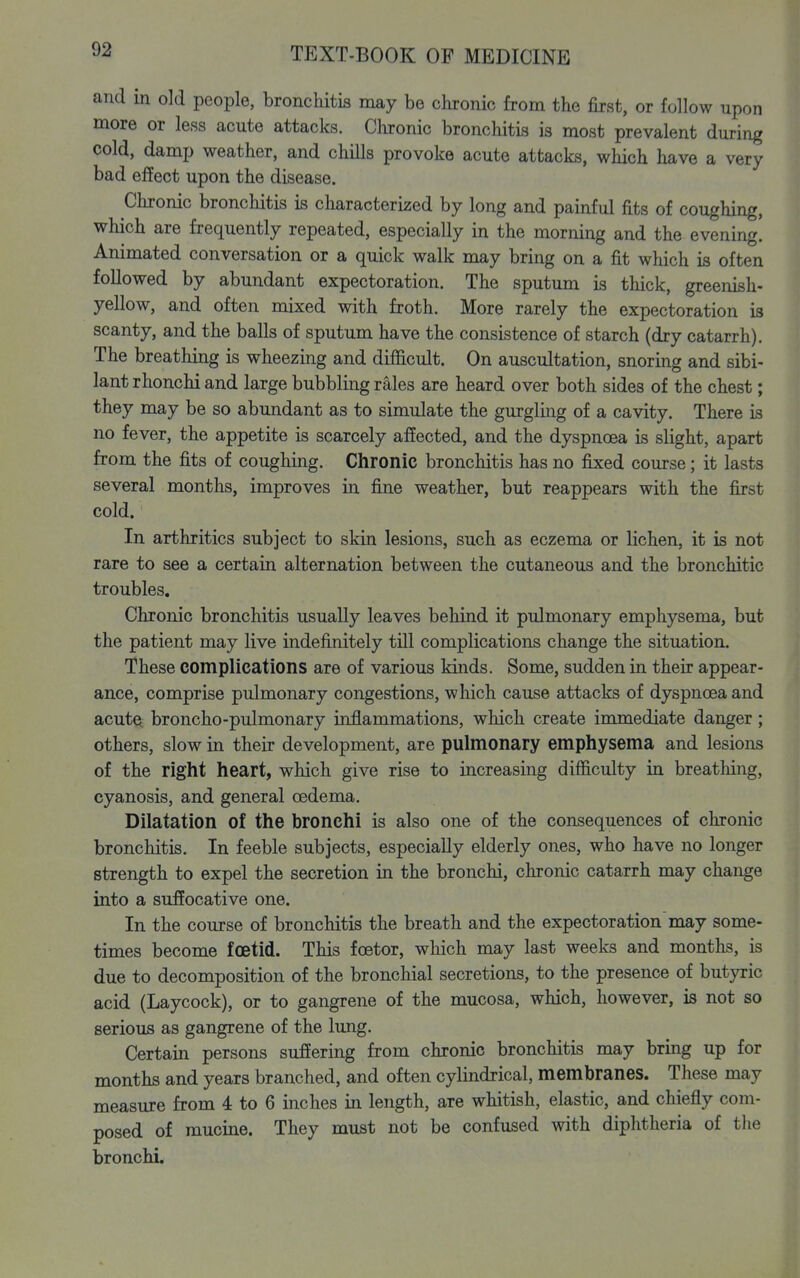 and in old people, bronchitis may be chronic from the first, or follow upon more or less acute attacks. Clironic bronchitis is most prevalent during cold, damp weather, and chills provoke acute attacks, which have a very bad effect upon the disease. Chronic bronchitis is characterized by long and painful fits of coughing, which are frequently repeated, especially in the morning and the evening. Animated conversation or a quick walk may bring on a fit which is often followed by abundant expectoration. The sputum is thick, greenish- yellow, and often mixed with froth. More rarely the expectoration is scanty, and the balls of sputum have the consistence of starch (dry catarrh). The breathing is wheezing and difficult. On auscultation, snoring and sibi- lant rhonchi and large bubbling rales are heard over both sides of the chest; they may be so abundant as to simulate the gurgling of a cavity. There is no fever, the appetite is scarcely affected, and the dyspnoea is slight, apart from the fits of coughing. Chronic bronchitis has no fixed course; it lasts several months, improves in fine weather, but reappears with the fiirst cold. In arthritics subject to skin lesions, such as eczema or lichen, it is not rare to see a certain alternation between the cutaneous and the bronchitic troubles. Chronic bronchitis usually leaves behind it pulmonary emphysema, but the patient may live indefinitely till complications change the situation. These complications are of various kinds. Some, sudden in their appear- ance, comprise pulmonary congestions, which cause attacks of dyspnoea and acutQ broncho-pulmonary inflammations, which create immediate danger; others, slow in their development, are pulmonary emphysema and lesions of the right heart, which give rise to increasing difficulty in breathing, cyanosis, and general oedema. Dilatation of the bronchi is also one of the consequences of chronic bronchitis. In feeble subjects, especially elderly ones, who have no longer strength to expel the secretion in the bronchi, chronic catarrh may change into a suffocative one. In the course of bronchitis the breath and the expectoration may some- times become foetid. This foetor, which may last weeks and months, is due to decomposition of the bronchial secretions, to the presence of butyric acid (Laycock), or to gangrene of the mucosa, which, however, is not so serious as gangrene of the lung. Certain persons suffering from chronic bronchitis may bring up for months and years branched, and often cylindrical, membranes. These may measure from 4 to 6 inches in length, are whitish, elastic, and chiefly com- posed of mucine. They must not be confused with diphtheria of tlie bronchi.
