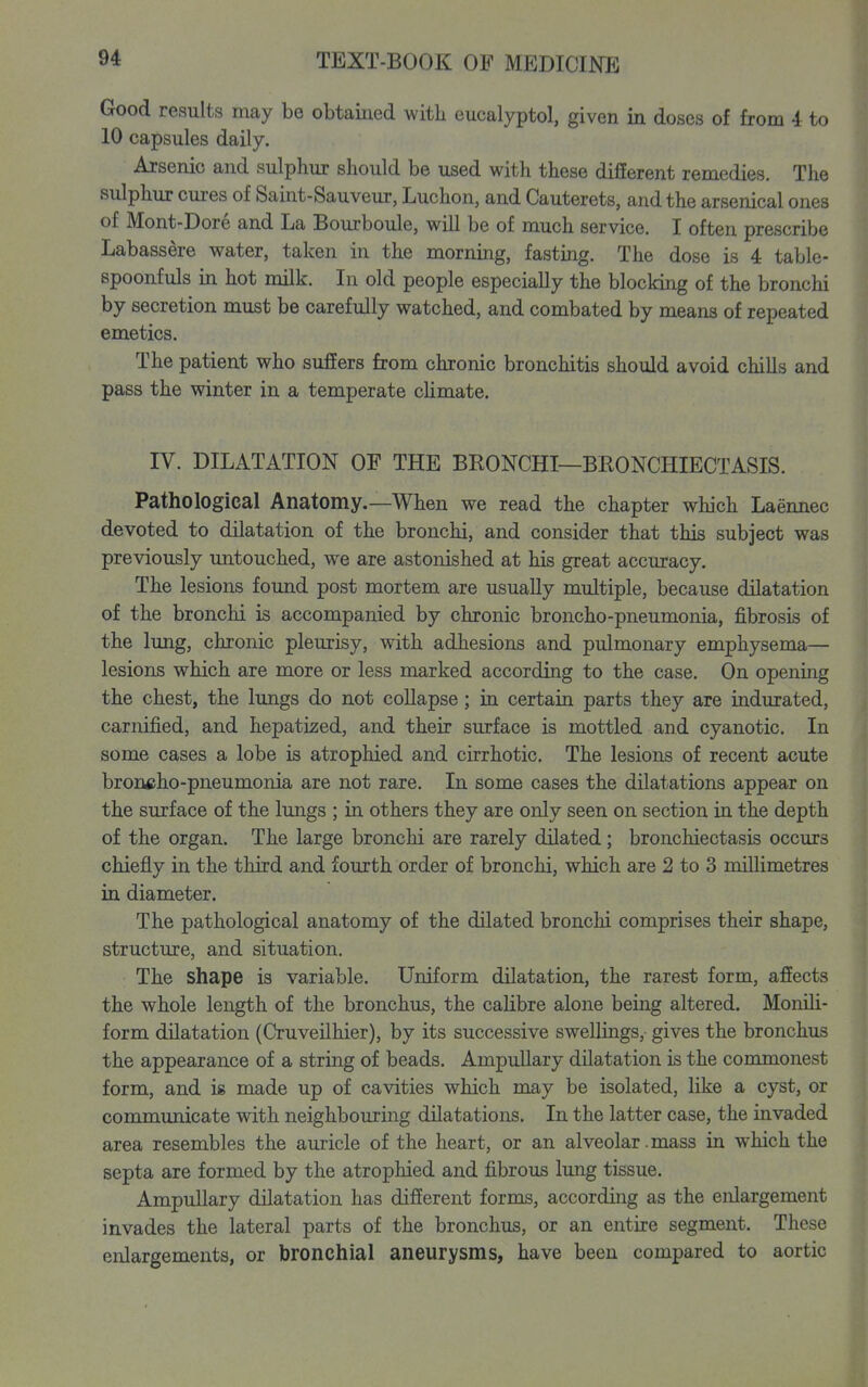 Good results may be obtained with eucalyptol, given in doses of from 4 to 10 capsules daily, Ajsenic and sulphur should be used with these different remedies. The sulphur cm-es of Saint-Sauveur, Luchon, and Cauterets, and the arsenical ones of Mont-Dore and La Bourboule, will be of much service. I often prescribe Labassere water, taken in the morning, fasting. The dose is 4 table- spoonfuls in hot milk. In old people especially the blocking of the bronchi by secretion must be carefully watched, and combated by means of repeated emetics. The patient who suffers from chronic bronchitis should avoid chills and pass the winter in a temperate climate. IV. DILATATION OF THE BRONCHI—BRONCHIECTASIS. Pathological Anatomy.—When we read the chapter wMch Laennec devoted to dilatation of the bronchi, and consider that this subject was previously untouched, we are astonished at his great accuracy. The lesions found post mortem are usually multiple, because dilatation of the bronchi is accompanied by chronic broncho-pneumonia, fibrosis of the lung, chronic pleurisy, with adhesions and pulmonary emphysema— lesions which are more or less marked according to the case. On opening the chest, the lungs do not collapse; in certain parts they are indurated, carnified, and hepatized, and their surface is mottled and cyanotic. In some cases a lobe is atrophied and cirrhotic. The lesions of recent acute broncho-pneumonia are not rare. In some cases the dilatations appear on the surface of the lungs ; in others they are only seen on section in the depth of the organ. The large bronchi are rarely dilated; bronchiectasis occurs chiefly in the third and fourth order of bronchi, which are 2 to 3 millimetres in diameter. The pathological anatomy of the dilated bronchi comprises their shape, structure, and situation. The shape is variable. Uniform dilatation, the rarest form, affects the whole length of the bronchus, the calibre alone being altered. Monili- form dilatation (Cruveilhier), by its successive swellings, gives the bronchus the appearance of a string of beads. Ampullary dilatation is the commonest form, and is made up of cavities which may be isolated, like a cyst, or communicate with neighbouring dilatations. In the latter case, the invaded area resembles the auricle of the heart, or an alveolar .mass in which the septa are formed by the atrophied and fibrous lung tissue. Ampullary dilatation has different forms, according as the enlargement invades the lateral parts of the bronchus, or an entire segment. These enlargements, or bronchial aneurysms, have been compared to aortic