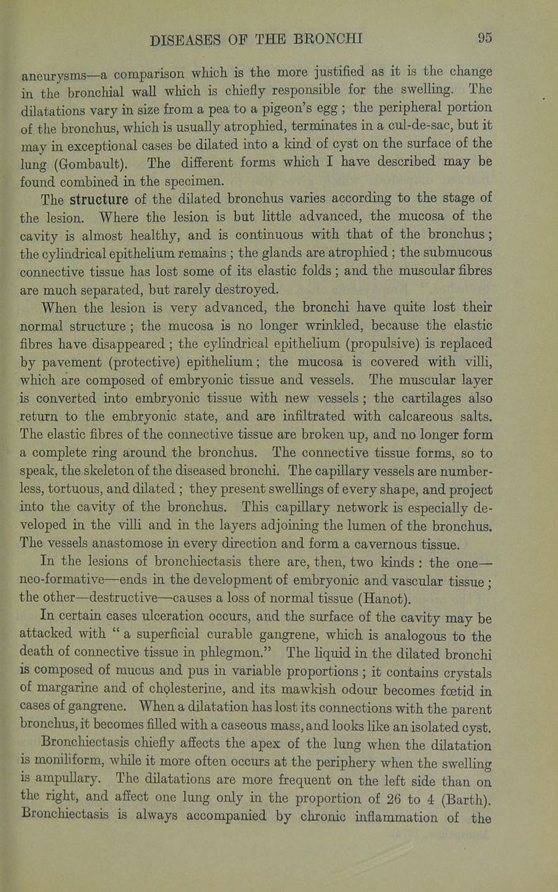 aneurysms—a comparison which is the more justified as it is the change in the bronchial wall which is chiefly responsible for the swelling. The dilatations vary in size from a pea to a pigeon's egg ; the peripheral portion of the bronchus, which is usually atrophied, terminates in a cul-de-sac, but it may in exceptional cases be dilated into a kind of cyst on the surface of the lung (Gombault). The different forms which I have described may be found combined in the specimen. The structure of the dilated bronchus varies according to the stage of the lesion. Where the lesion is but little advanced, the mucosa of the cavity is almost healthy, and is continuous with that of the bronchus; the cylindrical epithelium remains ; the glands are atrophied; the submucous connective tissue has lost some of its elastic folds; and the muscular fibres are much separated, but rarely destroyed. When the lesion is very advanced, the bronchi have quite lost their normal structure ; the mucosa is no longer wrinkled, because the elastic fibres have disappeared; the cylindrical epithelium (propulsive) is replaced by pavement (protective) epithelium; the mucosa is covered with villi, which are composed of embryonic tissue and vessels. The muscular layer is converted into embryonic tissue with new vessels; the cartilages also return to the embryonic state, and are infiltrated with calcareous salts. The elastic fibres of the connective tissue are broken up, and no longer form a complete ring around the bronchus. The connective tissue forms, so to speak, the skeleton of the diseased bronchi. The capillary vessels are number- less, tortuous, and dilated ; they present swellings of every shape, and project into the cavity of the bronchus. This capillary network is especially de- veloped in the villi and in the layers adjoining the lumen of the bronchus. The vessels anastomose in every direction and form a cavernous tissue. In the lesions of bronchiectasis there are, then, two kinds : the one— neo-formative—ends in the development of embryonic and vascular tissue ; the other—destructive—causes a loss of normal tissue (Hanot). In certain cases ulceration occurs, and the surface of the cavity may be attacked with a superficial curable gangrene, which is analogous to the death of connective tissue in phlegmon. The liquid in the dilated bronchi is composed of mucus and pus in variable proportions; it contains crystals of margarine and of chplesterine, and its mawkish odour becomes foetid in cases of gangrene. When a dilatation has lost its connections with the parent bronchus, it becomes filled with a caseous mass, and looks like an isolated cyst. Bronchiectasis chiefly affects the apex of the lung when the dilatation is moniliform, while it more often occurs at the periphery when the swelling is ampullary. The dilatations are more frequent on the left side than on the right, and affect one lung only in the proportion of 26 to 4 (Barth). Bronchiectasis is always accompanied by chronic inflammation of the