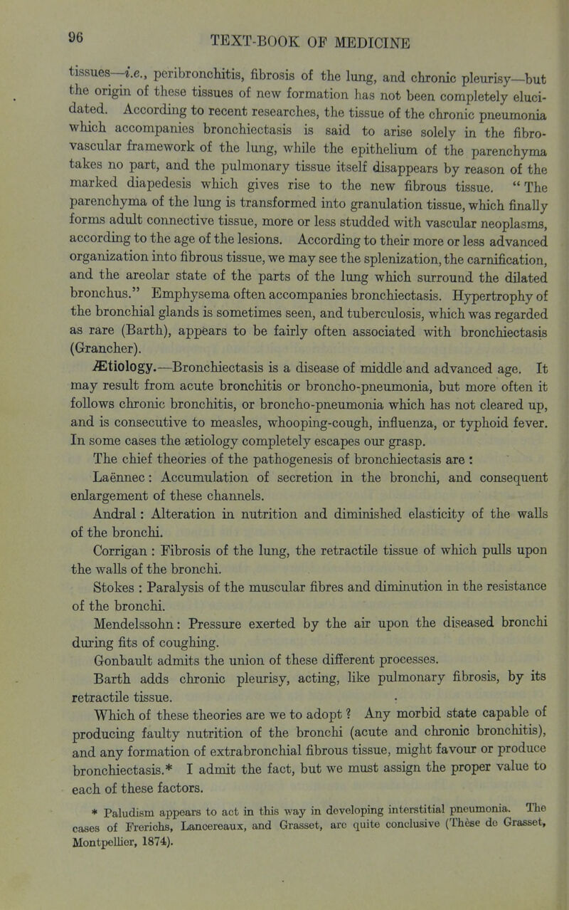 tissues—^.c, peribronchitis, fibrosis of the lung, and chronic pleurisy—but the origin of these tissues of new formation has not been completely eluci- dated. According to recent researches, the tissue of the chronic pneumonia which accompanies bronchiectasis is said to arise solely in the fibro- vascular framework of the lung, while the epithelium of the parenchyma takes no part, and the pulmonary tissue itself disappears by reason of the marked diapedesis which gives rise to the new fibrous tissue. The parenchyma of the lung is transformed into granulation tissue, which finally forms adult connective tissue, more or less studded with vascular neoplasms, according to the age of the lesions. According to their more or less advanced organization into fibrous tissue, we may see the splenization, the carnification, and the areolar state of the parts of the lung which surround the dilated bronchus. Emphysema often accompanies bronchiectasis. Hypertrophy of the bronchial glands is sometimes seen, and tuberculosis, which was regarded as rare (Barth), appears to be fairly often associated with bronchiectasis (Grancher). etiology.—Bronchiectasis is a disease of middle and advanced age. It may result from acute bronchitis or broncho-pneumonia, but more often it follows chronic bronchitis, or broncho-pneumonia which has not cleared up, and is consecutive to measles, whooping-cough, influenza, or typhoid fever. In some cases the aetiology completely escapes our grasp. The chief theories of the pathogenesis of bronchiectasis are : Laennec: Accumulation of secretion in the bronchi, and consequent enlargement of these channels. Andral: Alteration in nutrition and diminished elasticity of the walls of the bronchi. Corrigan : Fibrosis of the lung, the retractile tissue of which pulls upon the walls of the bronchi. Stokes : Paralysis of the muscular fibres and diminution in the resistance of the bronchi. Mendelssohn: Pressure exerted by the air upon the diseased bronchi during fits of coughing. Gonbault admits the union of these different processes. Barth adds chronic pleurisy, acting, like pulmonary fibrosis, by its retractile tissue. Which of these theories are we to adopt ? Any morbid state capable of producing faulty nutrition of the bronchi (acute and chronic bronchitis), and any formation of extrabronchial fibrous tissue, might favour or produce bronchiectasis.* I admit the fact, but we must assign the proper value to each of these factors. * Paludism appears to act in this way in developing interstitial pneumonia. The cases of Fi-erichs, Lancereaux, and Grasset, arc quite conclusive (These do Grasset, Montpellier, 1874).