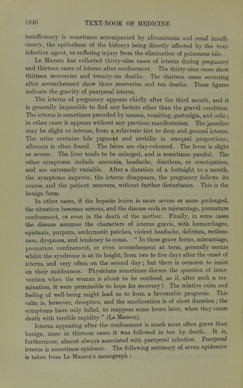 insufficiency is sometimes accompanied by albuminuria and renal insuffi- ciency, tlie epithelium of tlie kidneys being directly affected by the toxi- infective agent, or suffering injury from the elimination of poisonous bile. Le Masson has collected thirty-nine cases of icterus during pregnancy and thirteen cases of icterus after confinement. The thirty-nine cases show thirteen recoveries and twenty-six deaths. The thirteen cases occurring after accouchement show three recoveries and ten deaths. These figures indicate the gravity of puerperal icterus. The icterus of pregnancy appears chiefly after the third month, and it is generally impossible to find any factors other than the gravid condition. The icterus is sometimes preceded by nausea, vomiting, gastralgia, and colic ; in other cases it appears without any previous manifestation. The jaundice may be shght or intense, from £^ subicteric tint to deep and general icterus. The urine contains bile pigment and urobilin in unequal proportions; albumin is often found. The faeces are clay-coloured. The fever is shght or severe. The hver tends to be enlarged, and is sometimes painful. The other symptoms include anorexia, headache, diarrhoea, or constipation, and are extremely variable. After a duration of a fortnight to a month, the symptoms improve, the icterus disappears, the pregnancy follows its course, and the patient recovers, without further disturbance. This is the benign form. In other cases, if the hepatic lesion is more severe or more prolonged, the situation beeomes serious, and the disease ends in miscarriage, premature confinement, or even in the death of the mother. Finally, in some cases the disease assumes the characters of icterus gravis, with haemorrhages, epistaxis, purpura, ecchymotic patches, violent headache, delirium, restless- ness, dyspnoea, and tendency to coma.  In these grave forms, miscarriage, premature confinement, or even accouchement at term, generally occurs whilst the syndrome is at its height, from two to five days after the onset of icterus, and very often on the second day; but there is occasion to insist on their suddenness. Physicians sometimes discuss the question of inter- vention when the woman is about to be confined, as if, after such a ter- mination, it were permissible to hope for recovery ! The relative cahn and feehng of well-being might lead us to form a favourable prognosis. This calm is, however, deceptive, and the amehoration is of short duration; the symptoms have only lulled, to reappear some hours later, when they cause death with terrible rapidity  (Le Masson). Icterus appearing after the confinement is much more often grave than benign, since in thirteen cases it was followed in ten by death. It is, furthennore, ahnost always associated with puerperal infection. Puerperal icterus is sometimes epidemic. The following summary of seven epidemics is taken from Le Masson's monograph :