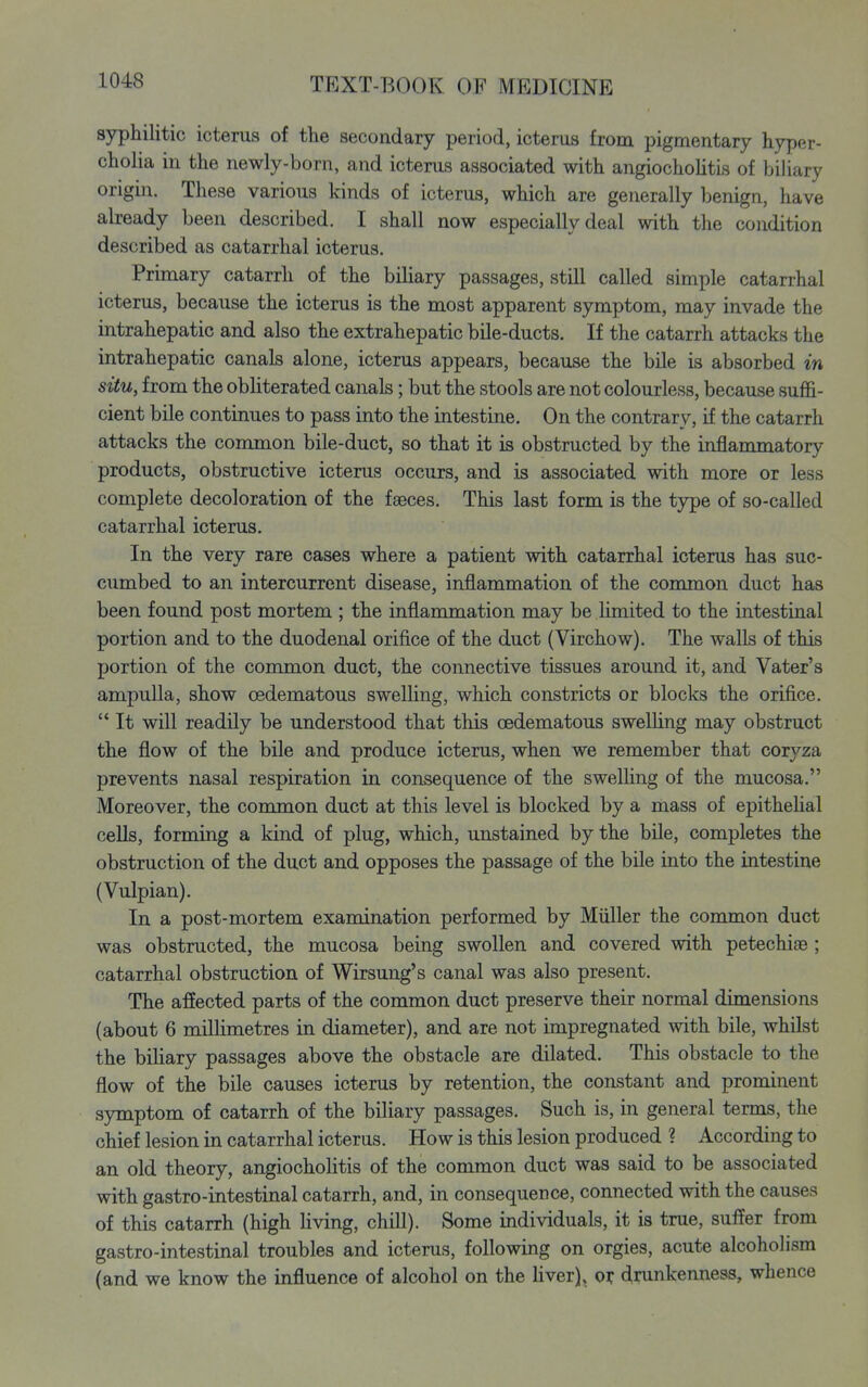 syphilitic icterus of the secondary period, icterus from pigmentary hyper- cholia in the newly-born, and icterus associated with angiochohtis of biliary origin. These various kinds of icterus, which are generally benign, have already been described. I shall now especially deal with the condition described as catarrhal icterus. Primary catarrh of the biUary passages, still called simple catarrhal icterus, because the icterus is the most apparent symptom, may invade the intrahepatic and also the extrahepatic bile-ducts. If the catarrh attacks the intrahepatic canals alone, icterus appears, because the bile is absorbed in situ, from the obUterated canals; but the stools are not colourless, because sufl&- cient bile continues to pass into the intestine. On the contrary, if the catarrh attacks the common bile-duct, so that it is obstructed by the inflammatory products, obstructive icterus occurs, and is associated with more or less complete decoloration of the faeces. This last form is the type of so-called catarrhal icterus. In the very rare oases where a patient with catarrhal icterus has suc- cumbed to an intercurrent disease, inflammation of the common duct has been found post mortem ; the inflammation may be limited to the intestinal portion and to the duodenal orifice of the duct (Virchow). The walls of this portion of the common duct, the connective tissues around it, and Vater's ampulla, show oedematous swelling, which constricts or blocks the orifice.  It will readily be understood that this oedematous swelling may obstruct the flow of the bile and produce icterus, when we remember that coryza prevents nasal respiration in consequence of the swelling of the mucosa. Moreover, the common duct at this level is blocked by a mass of epithehal cells, forming a kind of plug, which, unstained by the bile, completes the obstruction of the duct and opposes the passage of the bile into the intestine (Vulpian). In a post-mortem examination performed by Miiller the conmion duct was obstructed, the mucosa being swollen and covered with petechiae ; catarrhal obstruction of Wirsung's canal was also present. The afiected parts of the common duct preserve their normal dimensions (about 6 millimetres in diameter), and are not impregnated with bile, whilst the biliary passages above the obstacle are dilated. This obstacle to the flow of the bile causes icterus by retention, the constant and prominent symptom of catarrh of the biliary passages. Such is, in general terms, the chief lesion in catarrhal icterus. How is this lesion produced ? According to an old theory, angiochohtis of the common duct was said to be associated with gastro-intestinal catarrh, and, in consequence, connected with the causes of this catarrh (high hving, chill). Some individuals, it is true, suffer from gastro-intestinal troubles and icterus, following on orgies, acute alcoholism (and we know the influence of alcohol on the liver), oi: drunkenness, whence